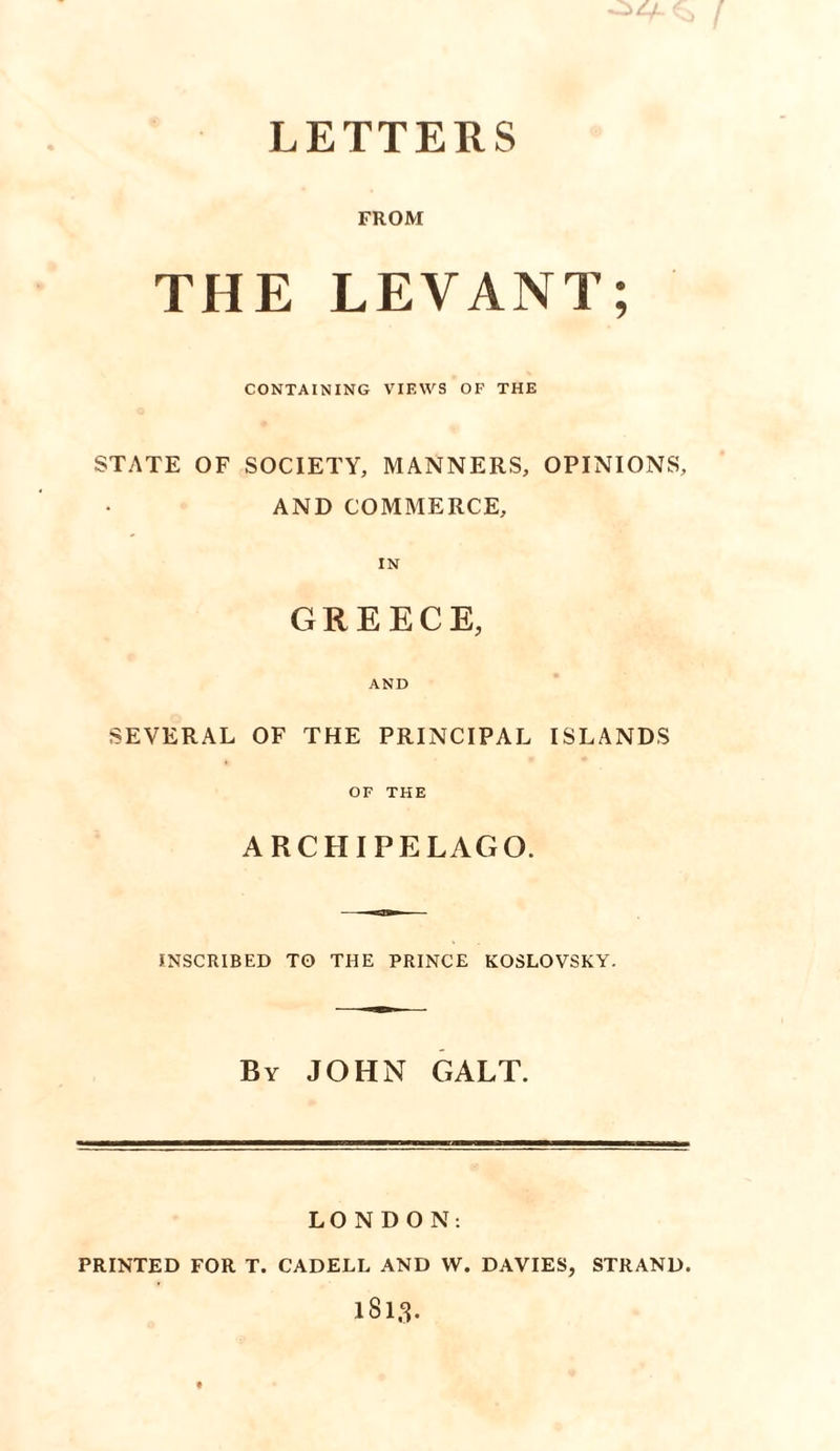 LETTERS FROM THE LEVANT; CONTAINING VIEWS OF THE STATE OF SOCIETY, MANNERS, OPINIONS, AND COMMERCE, IN GREECE, AND SEVERAL OF THE PRINCIPAL ISLANDS OF THE ARCHIPELAGO. INSCRIBED TO THE PRINCE KOSLOVSKY. By JOHN GALT. LONDON: PRINTED FOR T. CADELL AND W. DAVIES, STRAND.