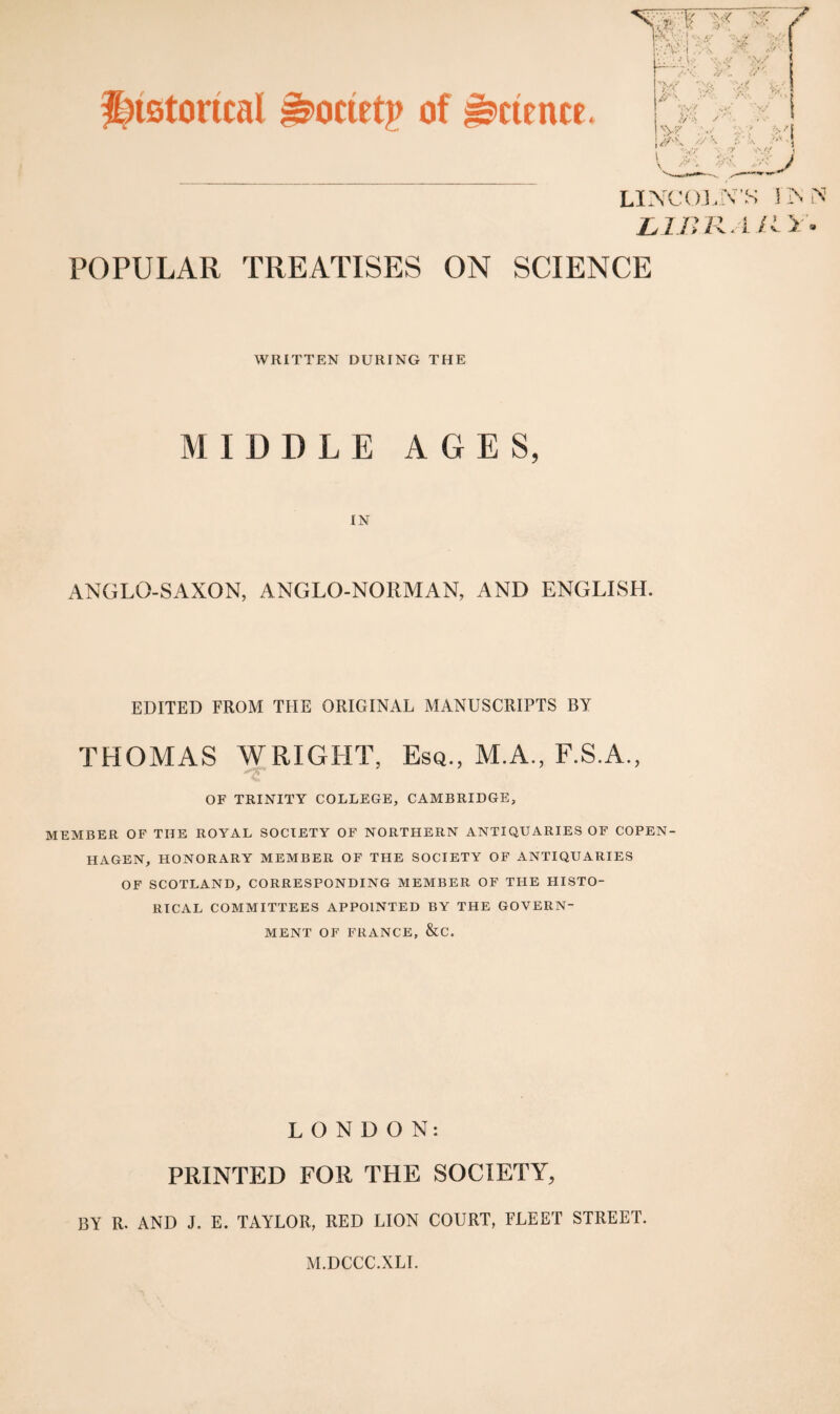 Historical iriirietp of Science. LINCOLN'S 1 IS N LlBRAllY. POPULAR TREATISES ON SCIENCE WRITTEN DURING THE MIDDLE AGES, IN ANGLO-SAXON, ANGLO-NORMAN, AND ENGLISH. EDITED FROM THE ORIGINAL MANUSCRIPTS BY THOMAS WRIGHT, Esq., M.A., F.S.A., OF TRINITY COLLEGE, CAMBRIDGE, MEMBER OF THE ROYAL SOCIETY OF NORTHERN ANTIQUARIES OF COPEN¬ HAGEN, HONORARY MEMBER OF THE SOCIETY OF ANTIQUARIES OF SCOTLAND, CORRESPONDING MEMBER OF THE HISTO¬ RICAL COMMITTEES APPOINTED BY THE GOVERN¬ MENT OF FRANCE, &C. LONDON: PRINTED FOR THE SOCIETY, BY R. AND J. E. TAYLOR, RED LION COURT, FLEET STREET. M.DCCC.XLI.