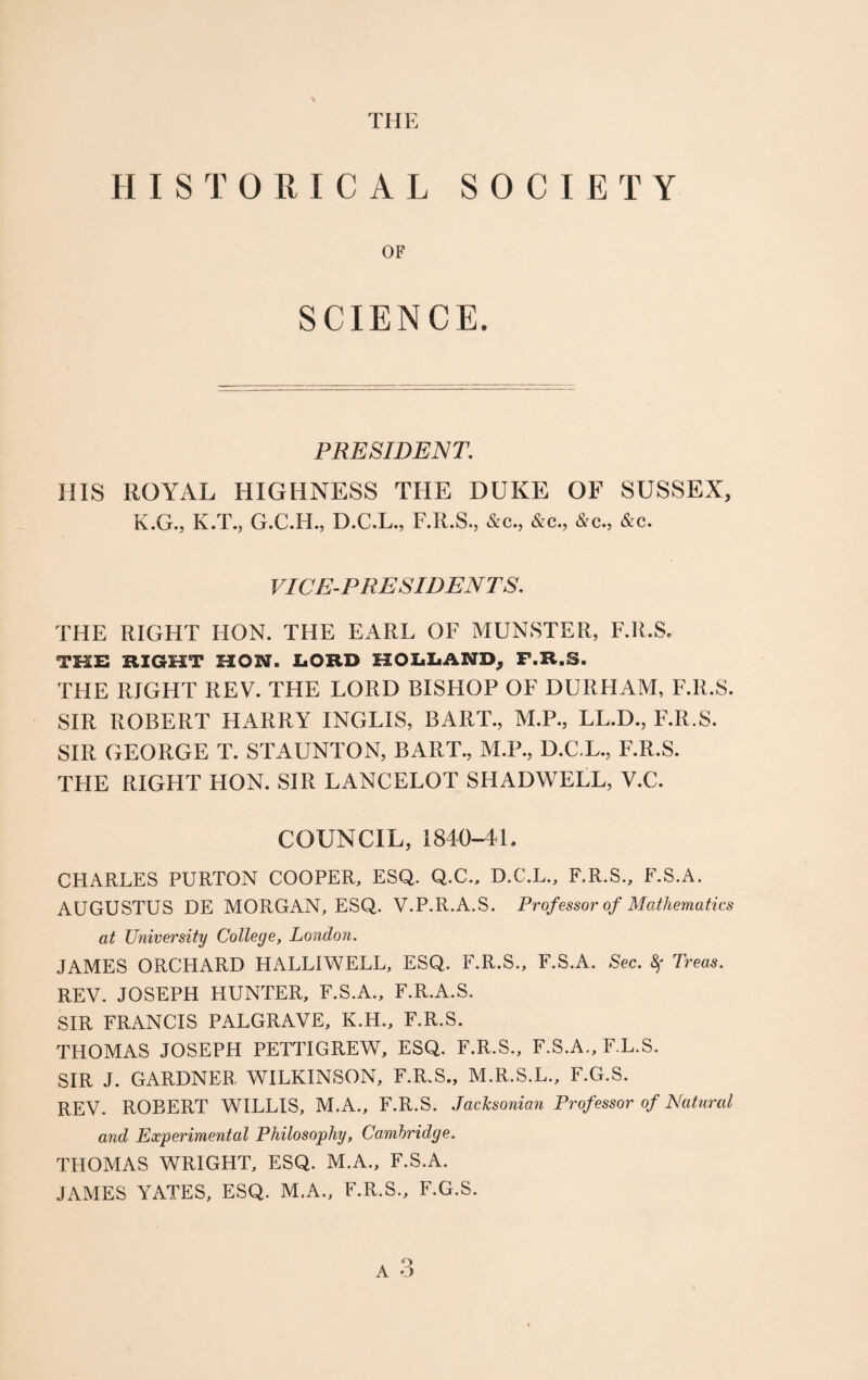 THE HISTORICAL SOCIETY OF SCIENCE. PRESIDENT. IIIS ROYAL HIGHNESS THE DUKE OF SUSSEX, K.G., K.T., G.C.H., D.C.L., F.R.S., &c., &c., &c., &c. VICE-PRESIDENTS. THE RIGHT HON. THE EARL OF MUNSTER, F.R.S. THE RIGHT HON. LORD HOLLAND, F.R.S. THE RIGHT REV. THE LORD BISHOP OF DURHAM, F.R.S. SIR ROBERT FIARRY INGLIS, BART., M.P., LL.D., F.R.S. SIR GEORGE T. STAUNTON, BART., M.P., D.C.L., F.R.S. THE RIGHT HON. SIR LANCELOT SHADWELL, V.C. COUNCIL, 1840-4L CHARLES PURTON COOPER, ESQ. Q.C., D.C.L., F.R.S., F.S.A. AUGUSTUS DE MORGAN, ESQ. V.P.R.A.S. Prof essor of Mathematics at University College, London. JAMES ORCHARD HALLIWELL, ESQ. F.R.S., F.S.A. Sec. 8f Treas. REV. JOSEPH HUNTER, F.S.A., F.R.A.S. SIR FRANCIS PALGRAVE, K.H., F.R.S. THOMAS JOSEPH PETTIGREW, ESQ. F.R.S., F.S.A., F.L.S. SIR J. GARDNER WILKINSON, F.R.S., M.R.S.L., F.G.S. REV. ROBERT WILLIS, M.A., F.R.S. Jacksonian Professor of Natural and Experimental Philosophy, Cambridge. THOMAS WRIGHT, ESQ. M.A., F.S.A. JAMES YATES, ESQ. M.A., F.R.S., F.G.S.