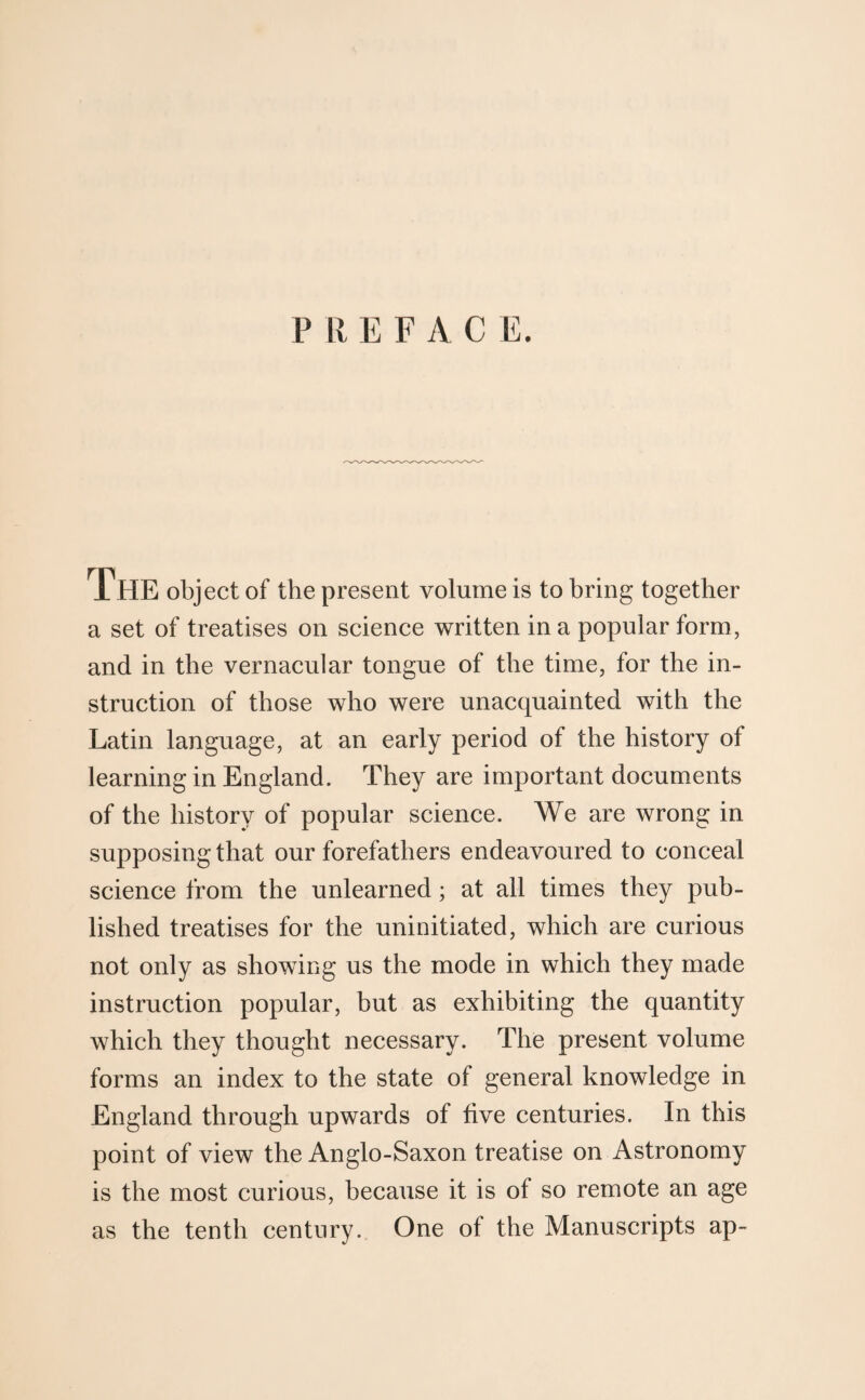 P li EFACE. IHE object of the present volume is to bring together a set of treatises on science written in a popular form, and in the vernacular tongue of the time, for the in¬ struction of those who were unacquainted with the Latin language, at an early period of the history of learning in England. They are important documents of the history of popular science. We are wrong in supposing that our forefathers endeavoured to conceal science from the unlearned; at all times they pub¬ lished treatises for the uninitiated, which are curious not only as showing us the mode in which they made instruction popular, but as exhibiting the quantity which they thought necessary. The present volume forms an index to the state of general knowledge in England through upwards of five centuries. In this point of view the Anglo-Saxon treatise on Astronomy is the most curious, because it is of so remote an age as the tenth century. One of the Manuscripts ap-