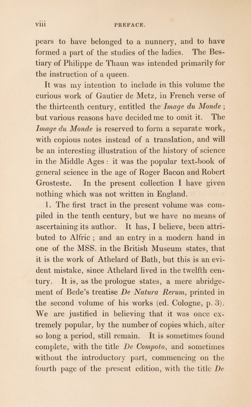 pears to have belonged to a nunnery, and to have formed a part of the studies of the ladies. The Bes¬ tiary of Philippe de Thaun was intended primarily for the instruction of a queen. It was my intention to include in this volume the curious work of Gautier de Metz, in French verse of the thirteenth century, entitled the Image du Monde ; but various reasons have decided me to omit it. The Image du Monde is reserved to form a separate work, with copious notes instead of a translation, and will be an interesting illustration of the history of science in the Middle Ages : it was the popular text-book of general science in the age of Roger Bacon and Robert Grosteste. In the present collection I have given nothing which was not written in England. 1. The first tract in the present volume was com¬ piled in the tenth century, but we have no means of ascertaining its author. It has, I believe, been attri¬ buted to Alfric ; and an entry in a modern hand in one of the MSS. in the British Museum states, that it is the work of Athelard of Bath, but this is an evi¬ dent mistake, since Athelard lived in the twelfth cen¬ tury. It is, as the prologue states, a mere abridge¬ ment of Bede’s treatise De Natura Rerum, printed in the second volume of his works (ed. Cologne, p. 3). We are justified in believing that it was once ex¬ tremely popular, by the number of copies which, after so long a period, still remain. It is sometimes found complete, with the title De Compoto, and sometimes without the introductory part, commencing on the fourth page of the present edition, with the title De