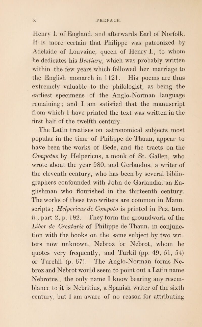 Henry 1. of England, and afterwards Earl of Norfolk. It is more certain that Philippe was patronized by Adelaide of Louvaine, queen of Henry I., to whom he dedicates his Bestiary, which was probably written within the few years which followed her marriage to the English monarch in 1121. His poems are thus extremely valuable to the philologist, as being the earliest specimens of the Anglo-Norman language remaining; and I am satisfied that the manuscript from which I have printed the text was written in the first half of the twelfth century. The Latin treatises on astronomical subjects most popular in the time of Philippe de Thaun, appear to have been the works of Bede, and the tracts on the Compotus by Helpericus, a monk of St. Gallen, who wrote about the year 980, and Gerlandus, a writer of the eleventh century, who has been by several biblio¬ graphers confounded with John de Garlandia, an En¬ glishman who flourished in the thirteenth century. The works of these two writers are common in Manu¬ scripts ; Helpericus de Compoto is printed in Pez, tom. ii., part 2, p. 182. They form the groundwork of the Liber de Creaturis of Philippe de Thaun, in conjunc¬ tion with the books on the same subject by two wri¬ ters now unknown, Nebroz or Nebrot, whom he quotes very frequently, and Turkil (pp. 49, 51, 54) or Turchil (p. 67). The Anglo-Norman forms Ne¬ broz and Nebrot would seem to point out a Latin name Nebrotus ; the only name I know bearing any resem¬ blance to it is Nebritius, a Spanish writer of the sixth century, but I am aware of no reason for attributing