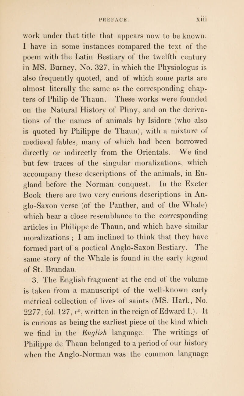 work under that title that appears now to be known. I have in some instances compared the text of the poem with the Latin Bestiary of the twelfth century in MS. Burney, No. 327, in which the Physiologus is also frequently quoted, and of which some parts are almost literally the same as the corresponding chap¬ ters of Philip de Thaun. These works were founded on the Natural History of Pliny, and on the deriva¬ tions of the names of animals by Isidore (who also is quoted by Philippe de Thaun), with a mixture of medieval fables, many of which had been borrowed directly or indirectly from the Orientals. We find but few traces of the singular moralizations, which accompany these descriptions of the animals, in En¬ gland before the Norman conquest. In the Exeter Book there are two very curious descriptions in An¬ glo-Saxon verse (of the Panther, and of the Whale) which bear a close resemblance to the corresponding articles in Philippe de Thaun, and which have similar moralizations ; I am inclined to think that they have formed part of a poetical Anglo-Saxon Bestiary. The same story of the Whale is found in the early legend of St. Brandan. 3. The English fragment at the end of the volume is taken from a manuscript of the well-known early metrical collection of lives of saints (MS. Harl., No. 2277, fol. 127, r°, written in the reign of Edward I.). It is curious as being the earliest piece of the kind which we find in the English language. The writings of Philippe de Thaun belonged to a period of our history when the Anglo-Norman was the common language