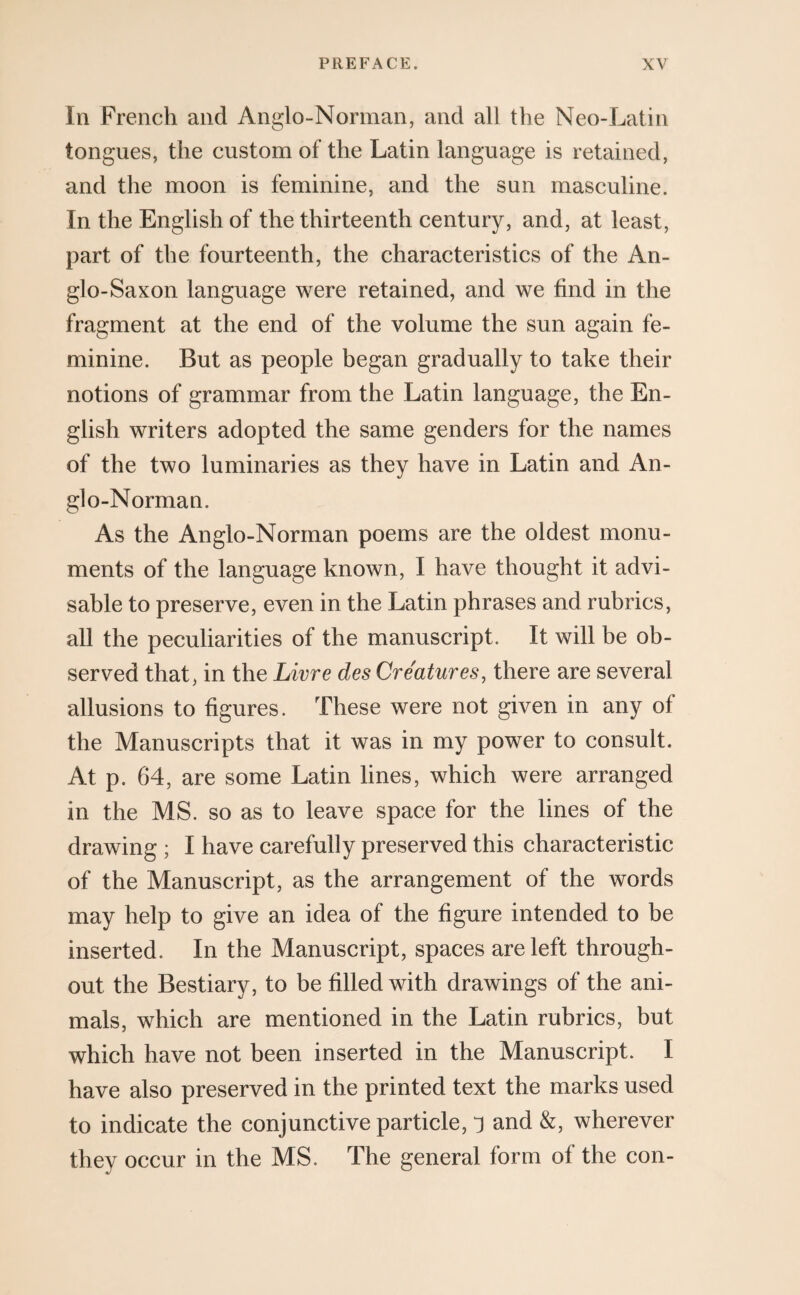 In French and Anglo-Norman, and all the Neo-Latin tongues, the custom of the Latin language is retained, and the moon is feminine, and the sun masculine. In the English of the thirteenth century, and, at least, part of the fourteenth, the characteristics of the An¬ glo-Saxon language were retained, and we find in the fragment at the end of the volume the sun again fe¬ minine. But as people began gradually to take their notions of grammar from the Latin language, the En¬ glish writers adopted the same genders for the names of the two luminaries as they have in Latin and An¬ glo-Norman. As the Anglo-Norman poems are the oldest monu¬ ments of the language known, I have thought it advi¬ sable to preserve, even in the Latin phrases and rubrics, all the peculiarities of the manuscript. It will be ob¬ served that, in the Livre des Creatures, there are several allusions to figures. These were not given in any of the Manuscripts that it was in my power to consult. At p. 64, are some Latin lines, which were arranged in the MS. so as to leave space for the lines of the drawing ; I have carefully preserved this characteristic of the Manuscript, as the arrangement of the words may help to give an idea of the figure intended to be inserted. In the Manuscript, spaces are left through¬ out the Bestiary, to be filled with drawings of the ani¬ mals, which are mentioned in the Latin rubrics, but which have not been inserted in the Manuscript. I have also preserved in the printed text the marks used to indicate the conjunctive particle, j and &, wherever they occur in the MS. The general form of the con-