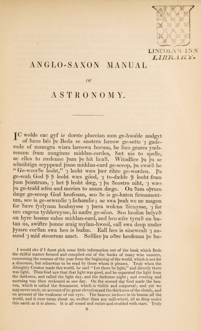 ANGLO-SAXON MANUAL JLINCOJ L1JU OF AST If 0 N 0 M Y. TC wolde eac gyf lc dorste pluccian sum ge-hwmde andgyt of tore bee j?e Beda se snotera lareow ge-sette 3 gade- rode of manegra wisra lareowa bocum, be tos geares ymb- renum fram annginne middan-eardes, tot nis to spelle, ac elles to raedenne J?am pe hit licab. Witodlice pa pa se aelmihtiga scyppend Jfisne middan-eard ge-sceop, pa cwaeb he “ Ge-weorSe leoht,” j leoht waes )?aer rihte ge-worden. pa ge-seah God p p leoht waes good, j to-daelde p leoht fram ]?am J?eostrum, j het p leoht daeg, j pa 3eostro niht, 3 waes pa ge-teald aefen and merien to anum daege. On 3am ojmim daege ge-sceop God heofenan, seo 3e is ge-haten firmament- urn, seo is ge-sewenlic 3 lichamlic; ac swa J>eah we ne magon for tore fyrlynan heahnysse j psera wolena tonysse, 3 for ure eagena tyddernysse, hi naefre ge-seon. Seo heofon beiycb on hyre bosme ealne middan-earcl, and heo aefre tyrn3 on bu- tan us, swiftre ]?onne aenig mylnn-hweol, eall swa deop under J?yssre eorban swa heo is bufan. Eall heo is sinewealt y an- sund 3 mid steorrum amet. Soblice pa o3re heofenan pe bu- I would eke if I durst pick some little information out of the book which Bede the skilful master formed and compiled out of the books of many wise masters, concerning the courses of the year from the beginning of the world, which is not for a discourse, but otherwise to he read by those whom it pleases. Truly when the Almighty Creator made this world, he said “ Let there be light,” and directly there was light. Then God saw that that light was good, and he separated the light from the darkness, and called the light day, and the darkness night; and evening and morning was then reckoned as one day. On the second day God made the hea¬ ven, which is called the firmament, which is visible and corporeal; and yet we may never see it, on account of its great elevation and the thickness of the clouds, and on account of the weakness of our eyes. The heaven incloses in its bosom all the world, and it ever turns about us, swifter than any mill-wheel, all as deep under this earth as it is above. It is all round and entire and studded with stars. Truly
