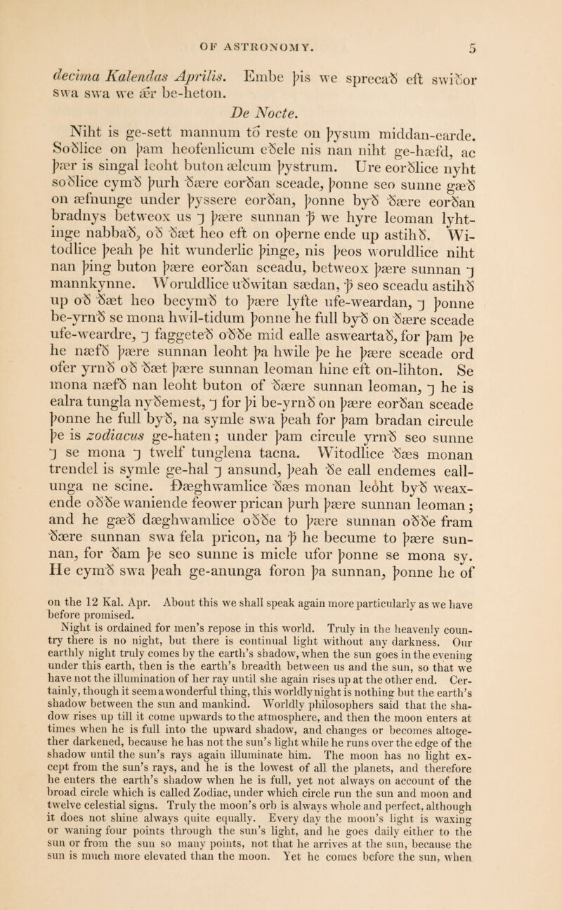 decima Kalendas Aprilis. Embe Jns we sprecab eft swibor swa swa \ve ser be-heton. Be Nocte. Niht is ge-sett manrium to reste on ]?ysum middan-earde. Soblice on pam heofenlicnm ebele nis nan niht ge-htefd, ac J?aer is singal leoht buton aelcum ];ystrum. Ure eorSlice nyht soblice cymb ]mrh baere eorban sceade, J?onne seo sunne gseS on aefnunge under J?yssere eorban, Jtonne byb brere eorban bradnys betweox us ^ Jtaere sunnan p we hyre leoman lyht- inge nabbab, oS baet heo eft on ojterne ende up astihS. Wi- todlice }>eah Ipe hit wunderlic Jdnge, nis \>eos woruldlice niht nan Jung buton ];aere eorban sceadu, bettveox J?asre sunnan ^ mannkynne. Woruldlice ubwitan saedan, p seo sceadu astihS up ob baet heo becymb to J?aere lyfte ufe-weardan, J>onne be-yrnb se mona hwil-tidum Jtonne he full byb on baere sceade ufe-weardre, j faggeteb obbe mid ealle asweartab, for ]?am J?e he naefb Jtaere sunnan leoht J?a hwile Ipe he Jtaere sceade ord ofer yrnb ob baet ]?aere sunnan leoman hine eft on-lihton. Se mona naefb nan leoht buton of baere sunnan leoman, 3 he is ealra tungla nybemest, 3 for J?i be-yrnb on J?aere eorban sceade J^onne he full byb, na symle swa J^eah for ]?am bradan circule )?e is zocliacus ge-haten; under ]?am circule yrnb seo sunne -j se mona j twelf tunglena tacna. Witodlice baes monan trendel is symle ge-hal j ansund, J^eah be eall endemes eall- unga ne seine. Haeghwamlice baes monan lebht byb weax- ende obbe waniende feower prican Jmrh )?aere sunnan leoman; and he gaeb daeghwamlice obbe to J^aere sunnan obbe fram baere sunnan swa fela pricon, na p he becume to ]?aere sun¬ nan, for bam J?e seo sunne is micle ufor ]?onne se mona sy. He cymb swa J?eah ge-anunga foron }?a sunnan, ]?onne he of on the 12 Kal. Apr. About this we shall speak again more particularly as we have before promised. Night is ordained for men’s repose in this world. Truly in the heavenly coun¬ try there is no night, but there is continual light without any darkness. Our earthly night truly comes by the earth’s shadow, when the sun goes in the evening under this earth, then is the earth’s breadth between us and the sun, so that we have not the illumination of her ray until she again rises up at the other end. Cer¬ tainly, though it seem a wonderful thing, this worldlynight is nothing but the earth’s shadow between the sun and mankind. Worldly philosophers said that the sha¬ dow rises up till it come upwards to the atmosphere, and then the moon enters at times when he is full into the upward shadow, and changes or becomes altoge¬ ther darkened, because he has not the sun’s light while he runs over the edge of the shadow until the sun’s rays again illuminate him. The moon has no light ex¬ cept from the sun’s rays, and he is the lowest of all the planets, and therefore he enters the earth’s shadow when he is full, yet not always on account of the broad circle which is called Zodiac, under which circle run the sun and moon and twelve celestial signs. Truly the moon’s orb is always whole and perfect, although it does not shine always quite equally. Every day the moon’s light is waxing or waning four points through the sun’s light, and he goes daily either to the sun or from the sun so many points, not that he arrives at the sun, because the sun is much more elevated than the moon. Yet he comes before the sun, when
