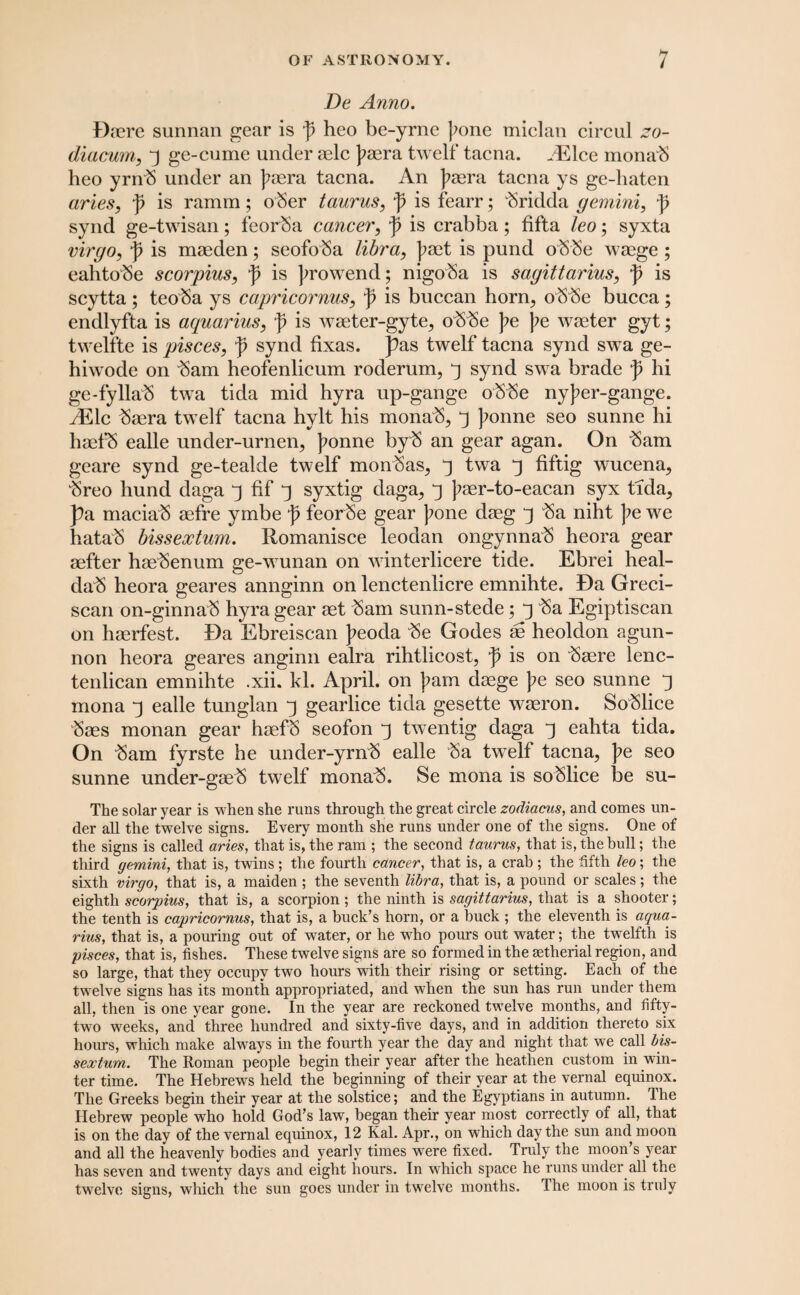 De Anno. Daere sunnan gear is p heo be-yrne ];one miclan circul zo- diacurn, y ge-cume under aelc paera twelf tacna. ^Elce monab heo yrnb under an ]?aera tacna. An ]?cera tacna ys ge-haten aries, p is ramm; ober taurus, p is fearr; bridda gemini, p synd ge-twisan; feorba cancer, p is crabba; fifta leo; syxta virgo, p is maeden; seofoba libra, |?aet is pund obbe waege ; eahtobe scorpius, p is prowend; nigoSa is Sagittarius, p is scytta; teoba ys capricornus, p is buccan horn, obbe bucca; endlyfta is aquarius, p is waeter-gyte, obbe pe |?e waeter gyt; twelfte is pisces, p synd fixas. pas twelf tacna synd swa ge- hiwode on ^am heofenlicum roderum, ^ synd swa brade p hi ge-fyllab twa tida mid hyra up-gange obbe nyj?er-gang*e. AElc baera twelf tacna hylt his mona^, 3 J?onne seo sunne hi haefS ealle under-urnen, ]?onne byb an gear agan. On bam geare synd ge-tealde twelf monbas, twa 3 fiftig wucena, breo hund daga 3 fif 3 syxtig daga, ^ ^aer-to-eacan syx tida, pa maciab aefre ymbe p feorbe gear );one daeg j ba niht pe we hatab bissextum. Romanisce leodan ongynnab heora gear aefter haebenum ge-wunan on winterlicere tide. Ebrei heal- dab heora geares annginn on lenctenlicre emnihte. Da Greci- scan on-ginnab hyra gear aet bam sunn-stede; y ba Egiptiscan on haerfest. Da Ebreiscan J?eoda be Godes ae heoldon agun- non heora geares anginn ealra rihtlicost, p is on baere lenc- tenlican emnihte .xii. kl. April, on bam daege pe seo sunne j mona ^ ealle tunglan j gearlice tida gesette waeron. Soblice baes monan gear haefb seofon ^ twentig daga ^ ealita tida. On bam fyrste he under-yrnb ealle ba tw^elf tacna, pe seo sunne under-gaeb twelf monab. Se mona is soblice be su- The solar year is when she runs through the great circle zodiacus, and comes un¬ der all the twelve signs. Every month she runs under one of the signs. One of the signs is called aries, that is, the ram ; the second taurus, that is, the bull; the third gemini, that is, twins ; the fourth cancer, that is, a crab ; the fifth leo; the sixth virgo, that is, a maiden ; the seventh libra, that is, a pound or scales; the eighth scorpius, that is, a scorpion; the ninth is Sagittarius, that is a shooter; the tenth is capricornus, that is, a buck’s horn, or a buck ; the eleventh is aqua¬ rius, that is, a pouring out of water, or he wdio pours out water; the twelfth is pisces, that is, fishes. These twelve signs are so formed in the setherial region, and so large, that they occupy two hours with their rising or setting. Each of the twelve signs has its month appropriated, and when the sun has run under them all, then is one year gone. In the year are reckoned twelve months, and fifty- two weeks, and* three hundred and sixty-five days, and in addition thereto six hours, which make always in the fourth year the day and night that we call bis¬ sextum. The Roman people begin their year after the heathen custom in win¬ ter time. The Hebrews held the beginning of their year at the vernal equinox. The Greeks begin their year at the solstice; and the Egyptians in autumn. The Hebrew people who hold God’s law, began their year most correctly of all, that is on the day of the vernal equinox, 12 Kal. Apr., on which day the sun and moon and all the heavenly bodies and yearly times were fixed. Truly the moon’s year has seven and twenty days and eight hours. In which space he runs under all the twelve signs, which the sun goes under in twelve months. The moon is truly