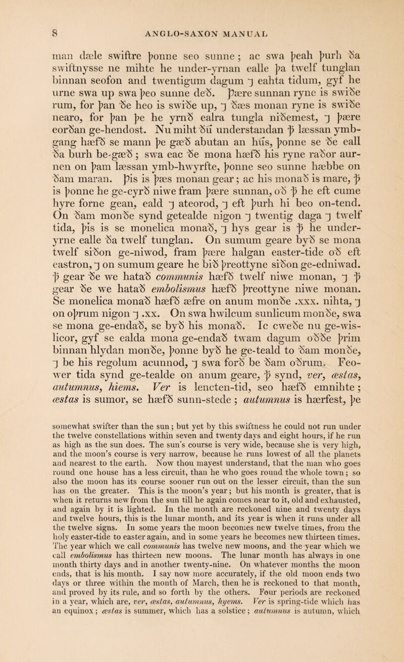 man dsele swiftre ponne seo sunne ; ac swa peah purh ba swiftnysse ne mihte he under-yrnan ealle pa twelf tung’lan binnan seofon and twentigum dagum 3 eahta tidum, gyf he urne swa up swa peo sunne deb. paere sunnan ryne is swibe rum, for pan be heo is swibe up, 3 baes monan ryne is swibe nearo, for pan pe he yrnb ealra tungla nibemest, 3 paere eorban ge-hendost. Nu miht bu understandan p laessan ymb- gang haefb se mann pe gaeb abutan an hus, ponne se be eall ba burh be-gaeb; swa eac be mona haefb his ryne rabor aur- nen on pam laessan ymb-hwyrfte, ponne seo sunne haebbe on bam maran. pis is paes monan gear; ac his monab is mare, p is ponne he ge-cyrb niwe fram paere sunnan, ob p he eft cume hyre forne gean, eald 3 ateorod, 3 eft purh hi beo on-tend. On bam monbe synd getealde nigon 3 twentig daga 3 twelf tida, pis is se monelica monab, 3 hys gear is p he under- yrne ealle ba twelf tunglan. On sumum geare byb se mona twelf sibon ge-niwod, fram paere halgan easter-tide ob eft eastron, 3 on sumum geare he bib preottyne sibon ge-edniwad. p gear be we hatab communis haefb twelf niwe monan, 3 p gear be we hatab embolismus haefb preottyne niwe monan. Se monelica monab haefb aefre on anum monbe .xxx. nihta, 3 on oprum nigon 3 .xx. On swa hwilcum sunlicum monSe, swa se mona ge-endab, se byb his monab. Ic cwebe nu ge-wis- licor, gyf se ealda mona ge-endab twam dagum obbe prim binnan hlydan monbe, ponne byb he ge-teald to bam monbe, ) be his regolum acunnod, 3 swa forb be bam obrum. Feo- wer tida synd ge-tealde on anum geare, p synd, ver, cestas, autumnus, hiems. Ver is lencten-tid, seo haefb emnihte; castas is sumor, se haefb sunn-stede ; autumnus is haerfest, pe somewhat swifter than the sun; but yet by this swiftness he could not run under the twelve constellations within seven and twenty days and eight hours, if he run as high as the sun does. The sun’s course is very wide, because she is very high, and the moon’s course is very narrow, because he runs lowest of all the planets and nearest to the earth. Now thou mayest understand, that the man who goes round one house has a less circuit, than he who goes round the whole town; so also the moon has its course sooner run out on the lesser circuit, than the sun has on the greater. This is the moon’s year; but his month is greater, that is when it returns new from the sun till he again comes near to it, old and exhausted, and again by it is lighted. In the month are reckoned nine and twenty days and twelve hours, this is the lunar month, and its year is when it runs under all the twelve signs. In some years the moon becomes new twelve times, from the holy easter-tide to easter again, and in some years he becomes new thirteen times. The year which we call communis has twelve new moons, and the year which we call embolismus has thirteen new moons. The lunar month has always in one month thirty days and in another twenty-nine. On whatever months the moon ends, that is his month. I say now more accurately, if the old moon ends two days or three within the month of March, then he is reckoned to that month, and proved by its rule, and so forth by the others. Four periods are reckoned in a year, which are, ver, teslas, autumnus, hyems. Ver is spring-tide which has an equinox; cestas is summer, which has a solstice ; autumnus is autumn, which