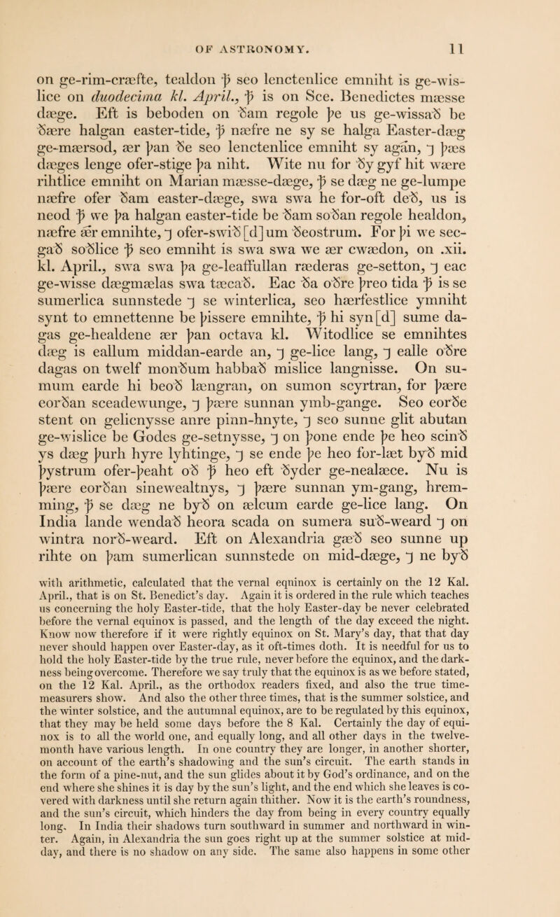 on ge-rim-cracfte, tealclon ]) seo lenctenlice emniht is ge-wis- lice on duodecimo, kl. April., f is on See. Benedictes maesse daege. Eft is beboden on bam regole pe us ge-wissab be baere halgan easter-tide^ p naefre ne sy se halga Easter-daeg ge-maersod, aer pan be seo lenctenlice emniht sy agan, 3 paes daeges lenge ofer-stige pa niht. Wite nu for by gyf hit waere rihtlice emniht on Marian maesse-daege, p se daeg ne ge-lumpe naefre ofer Sam easter-daege, swa swa he for-oft deb, us is neod p we pa halgan easter-tide be bam soban regole healdon., naefre aer emnihte, 3 ofer-swib [d] um beostrum. For pi we sec- gab soblice p seo emniht is swa swa we aer ewaedon^ on .xii. kl. Aprils swa swa pa ge-leaffullan raederas ge-setton,, 3 eac ge-wisse daegmaelas swa taecab. Eac ba obre preo tida p is se sumerlica sunnstede 3 se winterlica, seo haerfestlice ymniht synt to emnettenne be pissere emnihte5 p hi syn[d] sume da- gas ge-healdene aer pan octava kl. Witocllice se emnihtes daeg is eallum middan-earde an, 3 ge-lice lang, 3 ealie obre dagas on twelf monbum habbab mislice langnisse. On su- mum earde hi beob laengran, on sumon scyrtran, for paere eorban sceadewunge, 3 paere sunnan ymb-gange. Seo eorbe stent on gelienysse anre pinn-hnyte, 3 seo sunne glit abutan ge-wislice be Godes ge-setnysse, 3 on pone ende pe heo scinb ys daeg purh hyre lyhtinge, 3 se ende pe heo for-laet byb mid pystrum ofer-peaht ob p heo eft byder ge-nealaece. Nu is paere eorban sinewealtnys, 3 paere sunnan ym-gang, hrem- ming, p se daeg ne byb on aelcum earde ge-lice lang. On India lande wendab heora scada on sumera sub-weard 3 on wintra norb-weard. Eft on Alexandria gaeb seo sunne up rihte on pam sumerlican sunnstede on mid-daege, 3 ne byb with arithmetic, calculated that the vernal equinox is certainly on the 12 Kal. April., that is on St. Benedict’s day. Again it is ordered in the rule which teaches 11s concerning the holy Easter-tide, that the holy Easter-day be never celebrated before the vernal equinox is passed, and the length of the day exceed the night. Know now therefore if it were rightly equinox on St. Mary’s day, that that day never should happen over Easter-day, as it oft-times doth. It is needful for us to hold the holy Easter-tide by the true rule, never before the equinox, and the dark¬ ness being overcome. Therefore we say truly that the equinox is as we before stated, on the 12 Kal. April., as the orthodox readers fixed, and also the true time- measurers show. And also the other three times, that is the summer solstice, and the winter solstice, and the autumnal equinox, are to be regulated by this equinox, that they may be held some days before the 8 Kal. Certainly the day of equi¬ nox is to all the world one, and equally long, and all other days in the twelve- month have various length. In one country they are longer, in another shorter, on account of the earth’s shadowing and the sun’s circuit. The earth stands in the form of a pine-nut, and the sun glides about it by God’s ordinance, and on the end where she shines it is day by the sun’s light, and the end which she leaves is co¬ vered with darkness until she return again thither. Now it is the earth’s roundness, and the sun’s circuit, which hinders the day from being in every country equally long. In India their shadows turn southward in summer and northward in win¬ ter. Again, in Alexandria the sun goes right up at the summer solstice at mid¬ day, and there is no shadow on any side. The same also happens in some other