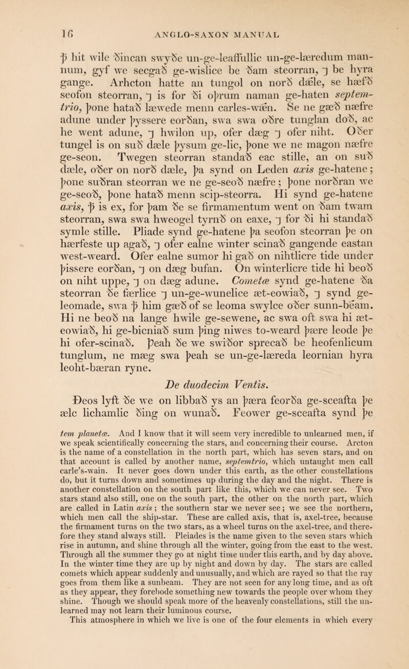 ji hit wile 'Sincan swySe un-ge-leaffullic un-ge-laeredum man- num, gyf we seegab ge-wislice be 'Sam steorran, j be hyra gange. Arhcton hatte an tungol on norS dsele, se haefS seofon steorran, j is for Si o]/rum naman ge-haten septem- trio, ]?one hataS laewede menu carles-waen. Se ne gaeS naefre adune under ]?yssere eorSan, swa swa oSre tunglan dob, ac he went adune, y hwilon up, ofer daeg J ofer niht. O Ser tungel is on suS daele Jtysum ge-lic, ]?one we ne magon naefre ge-seon. Twegen steorran standaS eac stille, an on suS daele, oSer on norS daele, pa synd on Leden axis ge-hatene; ]?one suSran steorran we ne ge-seoS naefre; ]?one norSran we ge-seoS, ]?one hataS menn scip-steorra. Hi synd ge-hatene axis, f is ex, for jtam Se se firmamentum went on Sam twam steorran, swa swa hweogel tyrnS on eaxe, y for Si hi standaS symle stille. Pliade synd ge-hatene pa seofon steorran pe on haerfeste up agaS, ofer ealne winter scinaS gangende eastan west-weard. Ofer ealne sumor hi gaS on nihtlicre tide under pissere eorSan, ^ on daeg bufan. On winterlicre tide hi beoS on niht uppe, y on daeg adune. Cometa synd ge-hatene Sa steorran Se faerlice 3 un-ge-wunelice aet-eowiaS, j synd ge- leomade, swa p him gaeS of se leoma swylce oSer sunn-beam. Hi ne beoS na lange hwile ge-sewene, ac swa oft swa hi aet- eowiaS, hi ge-bicniaS sum ping niwes to-weard ]?aere leode pe hi ofer-scinaS. peah Se we swiSor sprecaS be heofenlicum tunglum, ne maeg swa peah se un-ge-laereda leornian hyra leoht-baeran ryne. De duodecim Ventis. f)eos lyft Se we on libbaS ys an paera feorSa ge-sceafta pe aelc lichamlic Sing on wunaS. Feower ge-sceafta synd pe tem planet®. And 1 know that it will seem very incredible to unlearned men, if we speak scientifically concerning the stars, and concerning their course. Arcton is the name of a constellation in the north part, which has seven stars, and on that account is called by another name, septemtrio, which untaught men call carle’s-wain. It never goes down under this earth, as the other constellations do, but it turns down and sometimes up during the day and the night. There is another constellation on the south part like this, which we can never see. Two stars stand also still, one on the south part, the other on the north part, which are called in Latin axis; the southern star we never see; we see the northern, which men call the ship-star. These are called axis, that is, axel-tree, because the firmament turns on the two stars, as a wheel turns on the axel-tree, and there¬ fore they stand always still. Pleiades is the name given to the seven stars which rise in autumn, and shine through all the winter, going from the east to the west. Through all the summer they go at night time under this earth, and by day above. In the winter time they are up by night and down by day. The stars are called comets which appear suddenly and unusually, and which are rayed so that the ray goes from them like a sunbeam. They are not seen for any long time, and as oft as they appear, they forebode something new towards the people over whom they shine. Though we should speak more of the heavenly constellations, still the un¬ learned may not learn their luminous course. This atmosphere in which we live is one of the four elements in which every