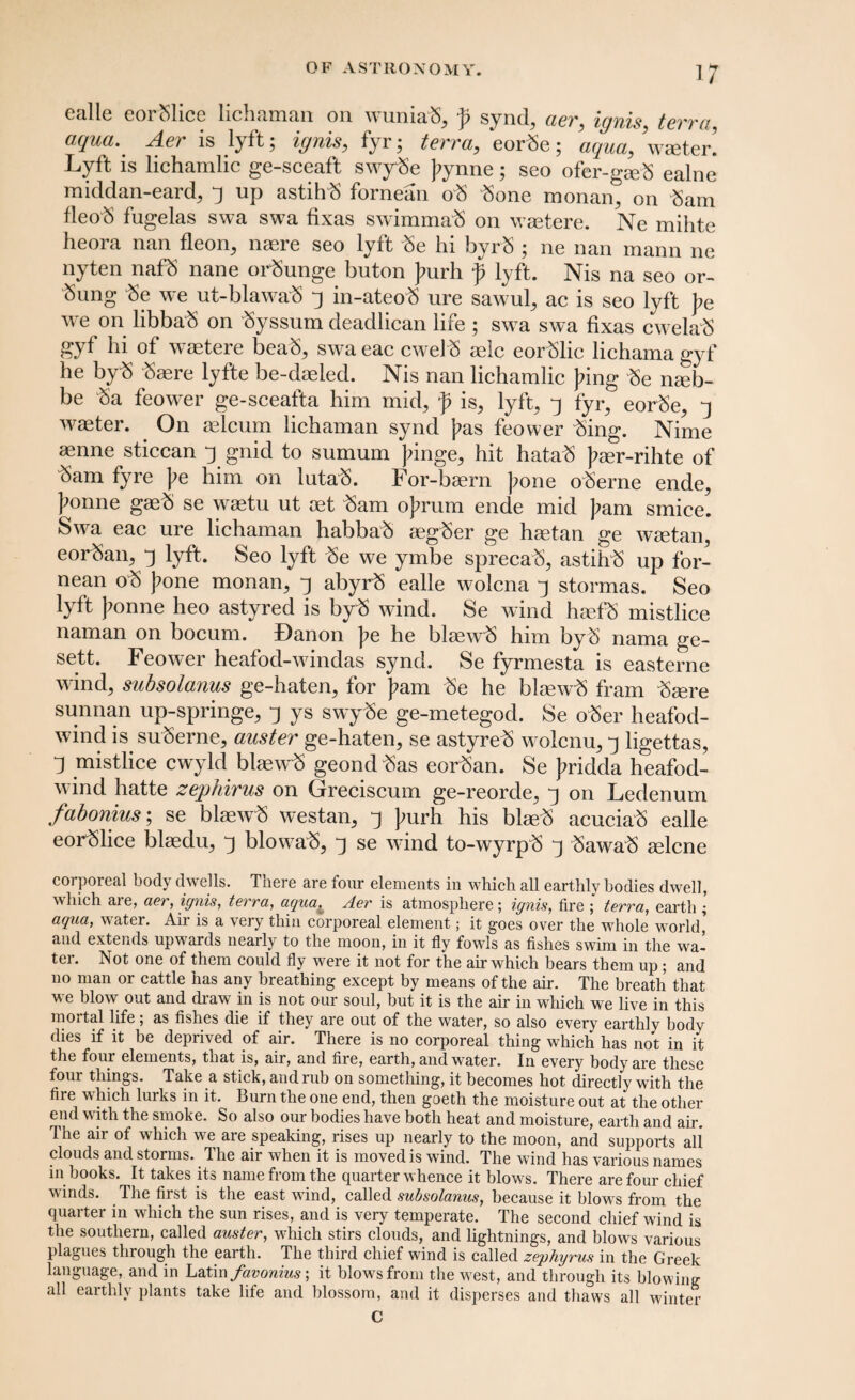 i; eallc eoi 51icc licbtiiricin. on. w uintiS, p synd, aav, ignis taw a aqua. Aer is lyft; ignis, fyr; tew a, eor3e; aqua, wseter! Lyft is lichamlic ge-sceaft swy3e ];ynne; seo ofer-gse3 ealne middan-eard, *j up astih3 fornean o3 3one monan, on 3am fleo3 fugelas swa swa fixas swimma'S on waetere. Ne mihte he ora nan fleon, naere seo lyft 3e hi byr3 ; ne nan mann ne nyten naf5 nane or3unge buton ]?urh f lyft. Nis na seo or- Sung 3e we ut-blawab 3 in-ateob ure sawul, ac is seo lyft J?e we on libba3 on Syssum deadlican life ; swa swa fixas cwela3 gyf hi of waetere beab, swa eac cwel3 aelc eorblic lichama gyf he by3 3aere lyfte be-daeled. Nis nan lichamlic J?ing 3e nmb- be 3a feower ge-sceafta him mid, f is, lyft, 3 fyr, eorSe, j waeter. On aelcum lichaman synd j?as feower 3ing. Nime mnne sticcan j gnid to sumum Jfinge, hit hata3 J?aer-rihte of 5am fyre pe him on luta3. For-baern ]?one oSerne ende, ]^onne gae3 se waetu ut aet 3am oJ?rum ende mid pam smice. Swa eac ure lichaman habba3 aeg3er ge haetan ge waetan, eor3an, j lyft. Seo lyft 3e we ymbe sprecah, astih3 up for¬ nean o3 pone monan, j abyr3 ealle wolcna j stormas. Seo lyft )?onne heo astyred is by3 wind. Se wind haefS mistlice naman on bocum. Banon ]?e he blaew3 him by3 nama ge- sett. Feower heafod-windas synd. Se fyrmesta is easterne wind, subsolanus ge-haten, for fam 3e he blaew3 fram 3aere sunnan up-springe, j ys swy3e ge-metegod. Se oSer heafod- wind is su3erne, auster ge-haten, se astyre3 wolcnu, j ligettas, 1 mistlice cwyld blaew3 geond3as eor3an. Se }?ridda heafod- wind hatte zephirus on Greciscum ge-reorde, ^ on Ledenum fabonius; se blaew3 westan, j ];urh his blae3 acucia3 ealle eor31ice blaedu, j blowa3, j se wind to-wyrp3 j 3awa3 aelcne corporeal body dwells. There are four elements in which all earthly bodies dwell, which are, aer, ignis, terra, aqua^ Aer is atmosphere; ignis, fire ; terra, earth ; aqua, water. Aii is a very thin corporeal element; it goes over the whole world, and extends upwards nearly to the moon, in it fly fowls as fishes swim in the wa¬ ter. Not one of them could fly wrere it not for the air which bears them up ; and no man or cattle has any breathing except by means of the air. The breath that we blow out and draw in is not our soul, but it is the air in which we live in this mortal life; as fishes die if they are out of the water, so also every earthly body dies if it be deprived of air. There is no corporeal thing which has not in it the four elements, that is, air, and fire, earth, and wrater. In every body are these four things. Take a stick, and rub on something, it becomes hot directly with the fire which lurks in it. Burn the one end, then goeth the moisture out at the other end with the smoke. So also our bodies have both heat and moisture, earth and air. The air of which w^e are speaking, rises up nearly to the moon, and supports all clouds and storms. The air when it is moved is wind. The wind has various names in books. It takes its name from the quarter w hence it blow^s. There are four chief winds. The first is the east wind, called subsolanus, because it blows from the quarter in which the sun rises, and is very temperate. The second chief wind is the southern, called auster, wdiich stirs clouds, and lightnings, and blows various plagues through the earth. The third chief wind is called zephyrus in the Greek language, and in Latin favonius; it blows from the w est, and through its blowing all earthly plants take life and blossom, and it disperses and thaws all winter C