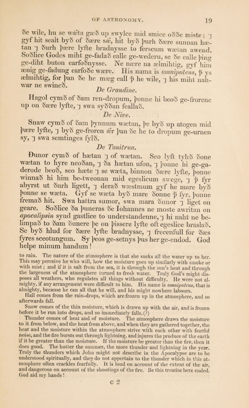 (Sc wile, lm sc waeta gteb up SYylce mid smice oSSe miste; gyf hit sealt byS of fere s<£, hit by S purh fere sunnan hse- tan d Surh |?aere lyfte bradnysse to ferscum waetan awend. SoSlice Godes miht ge-fadaS ealle ge-wederu, se 3e ealle ]?ing ge-diht buton earfofeysse. Ne naere na aelmihtig, gyf him aenig ge-fadung earfo^e waere. His nama is omnipotens, p ys aelmihtig, for J?an «e he maeg call f he wile, j his miht nah- war ne swincft. JJe (Jranaine. Hagol cymS of “Sam ren-dropum, ponnc hi beo S ge-frorene up on fere lyfte, j swa sy Sban feallao. De Nive. Snaw cym$ of fem J?ynnum waetan, pe byb up atogen mid j^aere lyfte, ^ by 6 ge-froren aer J?an ^Se he to dropum ge-urnen sy, 3 swa semtinges fylb. De Tonitrua. Dunor cym3 of haetan 3 of waetan. Seo lyft tyhS £one waetan to hyre neofen, 3 fe haetan ufon, j jmnne hi ge-ga- derode beob, seo haete y se waeta, binnon fere lyfte, ];onne winnaS hi him be-tweonan mid egeslicum swege, j p fyr abyrst ut Surh ligett, y dera^S woestmum gyf he mare byS Jionne se waeta. Gyf se waeta byb mare Sonne p fyr, J;onne fremaS hit. Swa hattra sumor, swa mara Sunor y liget on geare. SoSlice fe Jmneras Se lohannes ne moste awritan on apocalipsin synd gastlice to understandenne, j hi naht ne be- limpaS to Sam Sunere pe on Jdssere lyfte oft egeslice braslaS. Se byS hlud for Saere lyfte bradnysse, 3 frecenfull for Saes fyres sceotungum. Sy ]?eos ge-setnys ]?us her ge-endod. God helpe minum handum! to rain. The nature of the atmosphere is that she sucks all the water up to her. This may perceive he who will, how the moisture goes up similarly with smoke or with mist; and if it is salt from the sea, it is through the sun’s heat and through the largeness of the atmosphere turned to fresh water. Truly God’s might dis¬ poses all weathers, who regulates all things without difficulty. He were°not al¬ mighty, if any arrangement were difficult to him. His name is omnipotcns, that is almighty, because he can all that he will, and his might nowhere labours. Hail comes from the rain-drops, which are frozen up in the atmosphere, and so afterwards fall. Snow comes of the thin moisture, which is drawn up with the air, and is frozen before it he run into drops, and so immediately falls. (?) Thunder comes of heat and of moisture. The atmosphere draws the moisture to it from below, and the heat from above, and when they are gathered together, the heat and the moisture within the atmosphere strive with each other with fearful noise, and the fire bursts out through lightning, and injures the produce of the earth if it be greater than the moisture. If the moisture be greater than the fire, then it does good. The hotter the summer, the more thunder and lightning in the year. Truly the thunders which John might not describe in the Apocalypse are to be understood spiritually, and they do not appertain to the thunder which in this at¬ mosphere often crackles fearfully. It is loud on account of the extent of the air, and dangerous on account of the shootings of the fire. Be this treatise here ended. God aid my hands ! c 2