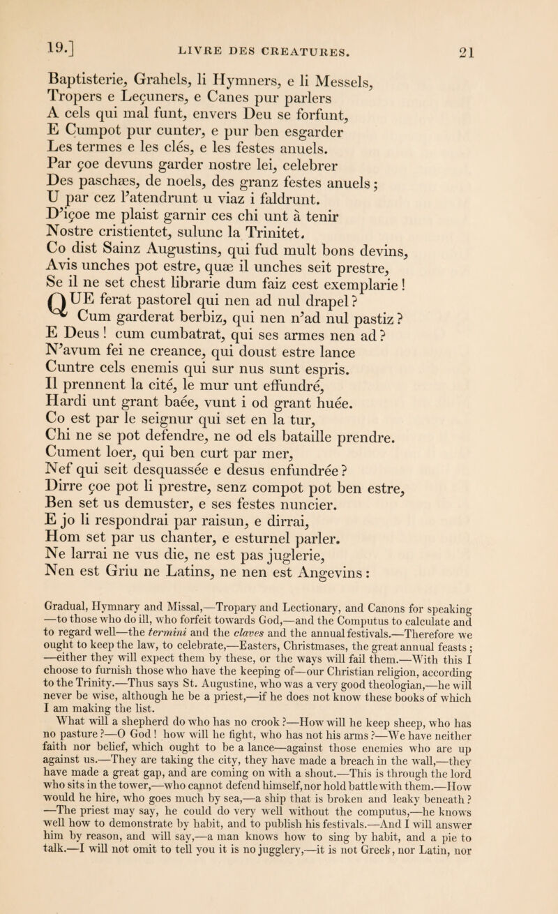 19.] Baptisteries Grahels,, li Hymners, e li Messels, Tropers e Le5uners,, e Canes pur parlers A cels qui mal funt, envers Deu se forfunt, E Cumpot pur cunter, e pur ben esgarder Les termes e les cles5 e les festes anuels. Par £oe devuns garder nostre leq celebrer Des paschaes, de noels, des granz festes anuels; U par cez Patendrunt u viaz i faldrunt. D’^oe me plaist garnir ces chi unt a tenir Nostre cristientet^ sulunc la Trinitet. Co dist Sainz Augustins, qui fud mult bons devins. Avis unches pot estre, quae il unches seit prestre, Se il ne set chest librarie dum faiz cest exemplarie! Q UE ferat pastorel qui nen ad nul drapel ? ^ Cum garderat berbiz, qui nen n'ad nul pastiz ? E Deus! cum cumbatrat, qui ses armes nen ad? N^avum fei ne creance, qui doust estre lance Cuntre cels enemis qui sur nus sunt espris. Il prennent la cite, le mur unt effundre, Hardi unt grant baee, vunt i od grant huee. Co est par le seignur qui set en la tur, Chi ne se pot defendre, ne od els bataille prendre. Cument loer, qui ben curt par mer, Nef qui seit desquassee e desus enfundree? Dirre 90c pot li prestre, senz compot pot ben estre, Ben set us demuster, e ses festes nuncier. E jo li respondrai par raisun, e dirrai, Horn set par us chanter, e esturnel parler. Ne larrai ne vus die, ne est pas juglerie, Nen est Griu ne Latins, ne nen est Angevins: Gradual, Hymnary and Missal,—Tropary and Lectionary, and Canons for speaking —to those who do ill, who forfeit towards God,—and the Computus to calculate and to regard wTell—the termini and the claves and the annual festivals.—Therefore we ought to keep the law, to celebrate,—Easters, Christmases, the great annual feasts ; —either they will expect them by these, or the ways will fail them.—With this I choose to furnish those who have the keeping of—our Christian religion, according to the Trinity.—Thus says St. Augustine, who was a very good theologian,—he will never be wise, although he be a priest,—if he does not know these books of which I am making the list. What will a shepherd do wTio has no crook ?—How will he keep sheep, who has no pasture ?—0 God! how will he fight, who has not his arms ?—We have neither faith nor belief, which ought to be a lance—against those enemies who are up against us.—They are taking the city, they have made a breach in the wall,—they have made a great gap, and are coming on with a shout.—This is through the lord who sits in the tower,—who cannot defend himself, nor hold battle with them.—How would he hire, who goes much by sea,—a ship that is broken and leaky beneath ? —The priest may say, he could do very well without the computus,—he knows well how to demonstrate by habit, and to publish his festivals.—And I wall answer him by reason, and will say,—a man knows how to sing by habit, and a pie to talk.—I will not omit to tell you it is no jugglery,—it is not Greek, nor Latin, nor