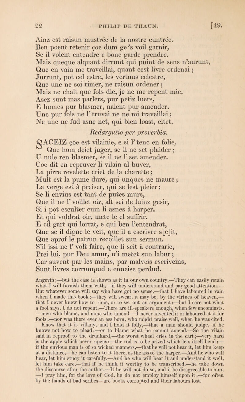 Ainz est raisun mustree de la nostre cuntree. Ben poent retenir <.;oe dum ge *s voil garnir, Se il volent entendre e bone garde prendre. Mais queque alquant dirrunt qui puint de sens rPaurunt, Que en vain me traveillaq quant cest livre ordenai; Jurrunt, pot cel estre^ les vertuus celestre, Que unc ne soi rimeiq ne raisun ordener; Mais ne chalt que fols die, je ne me repent mie. Asez sunt mas parlers, pur petiz luers, E humes pur biasmer, naient pur amender. Unc pur fols ne l5 truvai ne ne mi traveillai; Ne unc ne fud asne net, qui bien loast, citet. Redargulio per proverbia. Q ACEIZ 90c est vilainie, e si P tenc en folie, Que liom deiet juger, se il ne set plaider; U nule ren blasmer, se il ne P set amender. Coe dit en repruver li vilain al buyer, La pirre revelette criet de la charette; Mult est la pume dure, qui unques ne maure; La verge est a preiser, qui se lest pleier; Se li envius est taut de putes murs, Que il ne P voillet oil’, alt sei de luinz gesir. Si i pot eseulter cum li asnes a harper. Et qui vuldrat oir, mete le el suffrir. E cil gart qui lorrat, e qui ben Pentendrat, Que se il digne le veit, que il a escrivre s[e]it, Que aprof le patrun recoillet sun sermun. SM issi ne P volt faire, que li seit a contrarie, Prei lui, pur Deu amur, iPi rnetet sun labur; Car suvent par les mains, par malveis escriveins, Sunt livres corrumpud e enneise perdud. Angevin;—but the case is shown as it in our own country.—They can easily retain what I will furnish them with,—if they will understand and pay good attention.— But whatever some will say who have got no sense,—that I have laboured in vain when I made this book;—they will swear, it may be, by the virtues of heaven,— that I never knew how to rime, or to set out an argument;—but I care not what a fool says, I do not repent.—There are ill-speakers enough, when few encomiasts, —men who blame, and none who amend.—I never invented it or laboured at it for fools;—nor was there ever an ass born, who might praise well, when he was cited. Know that it is villany, and I hold it folly,—that a man should judge, if he knows not how to plead;—or to blame what he cannot amend.—So the vilain said in reproof to the drunkard,—the worst wheel cries in the cart;—very hard is the apple which never ripens;—the rod is to be prized which lets itself bend;— if the envious man is of so wicked manners,—that he will not hear it, let him keep at a distance,—be can listen to it there, as the ass to the harper.—And he who will hear, let him study it carefully.—And he who will hear it and understand it well, let him take care,—that if he think it worthy to be transcribed,—he take down the discourse after the author.—If he will not do so, and it be disagreeable to him, —I pray him, for the love of God, he do not employ himself upon it;—for often by the hands of bad scribes—are books corrupted and their labours lost.
