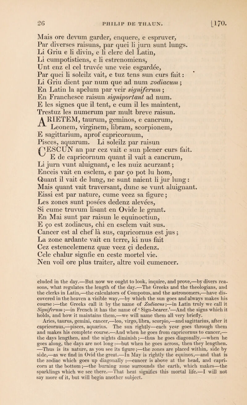 Mais ore devum garden enquere., e espruver5 Par diverses raisuns,, par quei li jurn sunt lungs. Li Griu e li divirq e li clerc del Latin, Li cumpotistiens, e li estrenomiens, Unt enz el cel truvee une veie esgardee, Par quei li soleilz vait, e tuz tens sun curs fait: Li Griu dient par num que ad num zodiacum; En Latin la apelum par veir signiferum; En Franchesce raisun signiportant ad num. E les signes que il tent, e cum il les maintent, Trestuz les numerum par mult breve raisun. A RXETEM, taurum, geminos, e cancrum, Leonem, virginem, libram, scorpionem, E sagittarium, aprof capricornum, Pisces, aquarum. Li soleilz par raisun jPESCXJN an par cez vait e sun plener curs fait. E de capricornum quant il vait a cancrum, Li jurn vunt aluignant, e les nuiz acurzant; Enceis vait en esclem, e par 90 pot lu bom, Quant il vait de lung, ne sunt naient li jur lung: Mais quant vait traversant, dune se vunt aluignant. Eissi est par nature, cume veez sa figure; Les zones sunt posees dedenz alevees. Si cume truvum lisant en Ovide le grant. En Mai sunt par raisun le equinoctiun, E 90 est zodiacus, chi en esclem vait sus. Cancer est al chef la sus, capricornus est jus; La zone ardante vait en terre, ki nus fait Cez estencelemenz quae veez 9i dedenz. Cele chalur signfie en ceste mortel vie. Nen voil ore plus traiter, altre voil cumencer. eluded in the day.—But now we ought to look, inquire, and prove,—by divers rea¬ sons, what regulates the length of the day.—The Greeks and the theologians, and the clerks in Latin,—the calculators of Compotus, and the astronomers,—have dis¬ covered in the heaven a visible way,-—by which the sun goes and always makes his course:—the Greeks call it by the name of Zodiacus;—in Latin truly we call it Signiferum,;—in French it has the name of ‘ Sign-bearer.’—And the signs which it holds, and how it maintains them,—we will name them all very briefly. Aries, taurus, gemini, cancer,—leo, virgo, libra, scorpio,—and Sagittarius, after it capricornus,—pisces, aquarius. The sun rightly—each year goes through them and makes his complete course.—And when he goes from capricornus to cancer,— the days lengthen, and the nights diminish;—thus he goes diagonally,—when he goes along, the days are not long:—but when he goes across, then they lengthen. —Thus is its nature, as you see its figure;—the zones are placed within, side by side,—as we find in Ovid the great.—In May is rightly the equinox,—and that is the zodiac which goes up diagonally ;—cancer is above at the head, and capri¬ corn at the bottom;—the burning zone surrounds the earth, which makes—the sparklings which we see there.—That heat signifies this mortal life.—I will not say more of it, but will begin another subject.