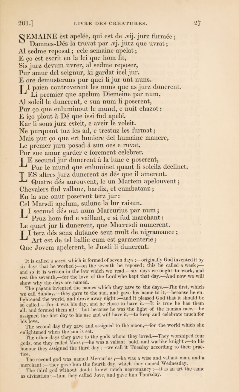 ^EMAINE est apelee, qui est de .vij. jurz furmee; ^ Damnes-Des la truvat par .vj. jurz que uvrat; A1 sedme reposat; cele semaine apelat; E 90 est escrit en la lei que hom lit, Sis jurz devum uvrer, al sedme reposer. Pur amur del seignur, ki gardat icel jur. E ore demusteruns pur quei li jur unt nuns. T I paien controverent les nuns que as jurz dunerent. Li premier que apelum Diemeine par num, Al soleil le dunerent, e sun num li poserent, Pur 90 que enluminout le mund, e nuit chazot: E ifo plout a De que issi fud apele. Kar li sons jurz esteit, e aveir le voleit. Ne purquant tuz les ad, e trestuz les furmat; Mais pur 90 que ert lumiere del humaine inanere, Le premer jurn posad a sun oes e ruvat. Pur sue amur garder e foremen t celebrer. T E secund jur dunerent a la lune e poserent. Pur le mund que enluminet quant li soleilz declinet. T ES altres jurz dunerent as des que il amerent. Quatre des aurouvent, le un Martem apelouvent; Chevalers fud vallanz, hardiz, et cumbatanz; En la sue onur poserent terz jur: Cel Marsdi apelum, sulunc la lur raisun. T 1 secund des out num Marcurius par num; Pruz hom fud e vaillant, e si fud marchant: Le quart jur li dunerent, que Mecresdi numerent. T I terz des senz dutance seut mult de nigramance; ^ Art est de tel bailie cum est garmenterie; Que Jovem apelerent, le Jusdi li dunerent. It is called a week, which is formed of seven days originally God invented it by six days that he worked;—on the seventh he reposed; this he called a week;— and so it is written in the law which we read,—six days we ought to work, and rest the seventh,—for the love of the Lord who kept that day.—And now we will show why the days are named. The pagans invented the names which they gave to the days.—The first, which we call Sunday,—they gave to the sun, and gave his name to it,—because he en¬ lightened the world, and drove away night:—and it pleased God that it should be so called.—For it was his day, and he chose to have it.—It is true he has them all, and formed them all;—but because he was the light of the human race,—he assigned the first day to his use and will have it,—to keep and celebrate much for his love. The second day they gave and assigned to the moon,—for the world which she enlightened when the sun is set. The other days they gave to the gods whom they loved.—They worshiped four gods, one they called Mars ;—he was a valiant, bold, and warlike knightto his honour they assigned the third daywe call it Tuesday according to their prac- tice. . .. , The second god was named Mercurius ;—he was a wise and vahant man, and a merchant:—they gave him the fourth day, which they named Wednesday. The third god without doubt knew much negromancy ;—it is an art the same as divinationhim they called Jove, and gave him Thursday.
