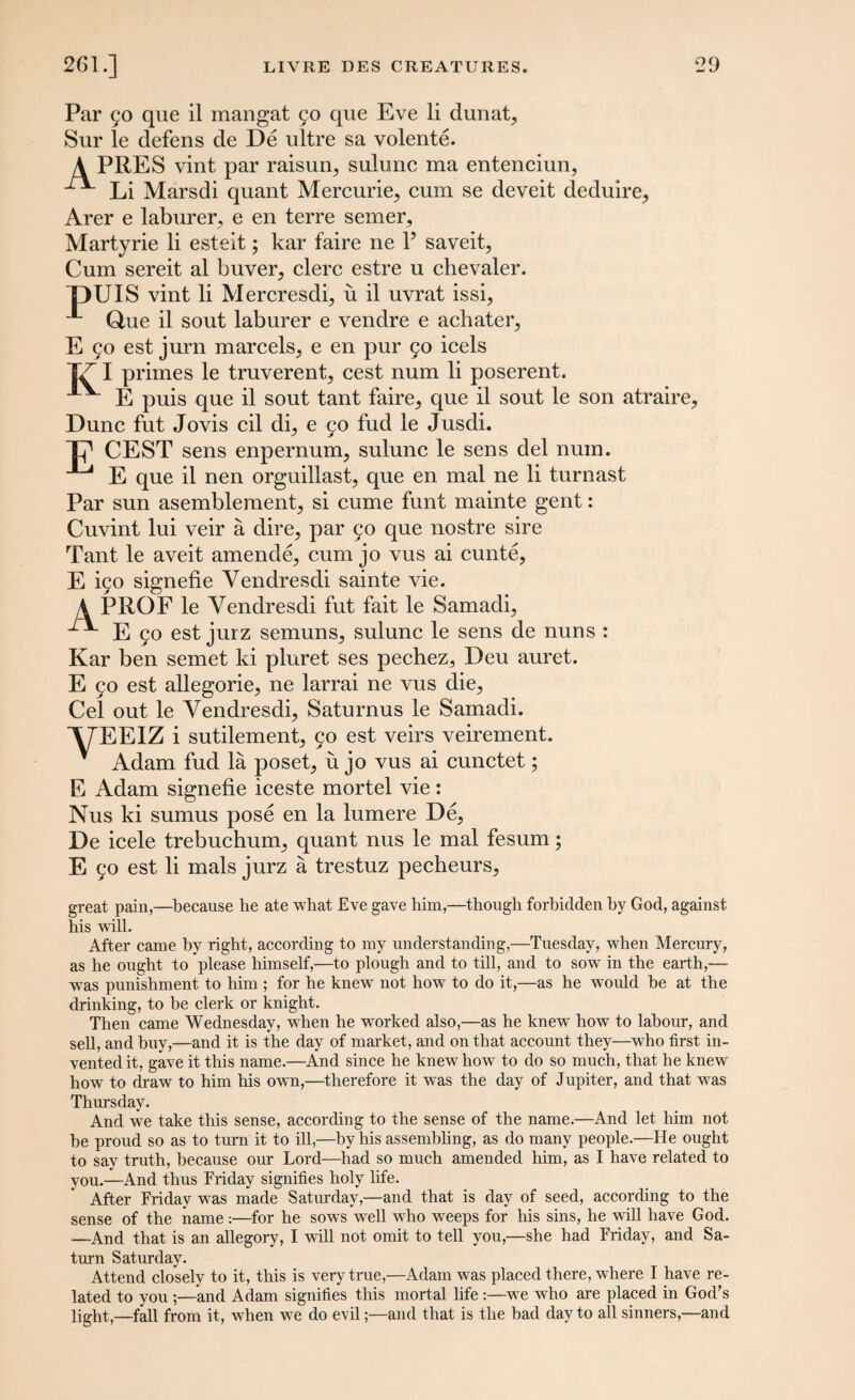 Par 50 que il mangat 90 que Eve li dunat, Sur le defens de De ultre sa volente. A PRES vint par raisun, sulunc ma entenciun, Li Marsdi quant Mercurie, cum se deveit deduire, Arer e laburer, e en terre semer, Martyrie li esteit; kar faire ne Y saveit, Cum sereit al buver^ clerc estre u chevaler. “DUIS vint li Mercresdi5 u il uvrat issi, Que il sout laburer e vendre e achater, E 90 est jurn marcels^ e en pur 90 icels |7~ I primes le truverent^ cest num li poserent. E puis que il sout tant faire, que il sout le son atraire. Dune fut Jovis cil di, e 90 fud le Jusdi. T? CEST sens enpernum, sulunc le sens del num. ^ E que il nen orguillast, que en mal ne li turnast Par sun asemblement, si cume funt mainte gent: Cuvint lui veir a dire, par 90 que nostre sire Tant le aveit amende, cum jo vus ai cunte, E i90 signefie Yendresdi sainte vie. A PROF le Yendresdi fut fait le Samadi, E 90 est jurz semuns, sulunc le sens de nuns : Kar ben semet ki pluret ses pechez., Deu auret. E 90 est allegorie, ne larrai ne vus die. Cel out le Yendresdi, Saturnus le Samadi. XTEEIZ i sutilement, 90 est veirs veirement. Adam fud la poset, u jo vus ai cunctet; E Adam signefie iceste mortel vie: Nus ki sumus pose en la lumere De, De icele trebuchum, quant nus le mal fesum; E 90 est li mals jurz a trestuz pecheurs, great pain,—because he ate what Eve gave him,—though forbidden by God, against his will. After came by right, according to my understanding,—Tuesday, when Mercury, as he ought to please himself,—to plough and to till, and to sow in the earth,— was punishment to him ; for he knew not how to do it,—as he would be at the drinking, to be clerk or knight. Then came Wednesday, when he worked also,—as he knew how to labour, and sell, and buy,—and it is the day of market, and on that account they—who first in¬ vented it, gave it this name.—And since he knew how to do so much, that he knew how to draw to him his own,—therefore it was the day of Jupiter, and that was Thursday. And we take this sense, according to the sense of the name.—And let him not be proud so as to turn it to ill,—by his assembling, as do many people.—He ought to say truth, because our Lord—had so much amended him, as I have related to you.—And thus Friday signifies holy life. After Friday was made Saturday,—and that is day of seed, according to the sense of the name:—for he sow^s well wTho weeps for his sins, he will have God. —And that is an allegory, I will not omit to tell you,—she had Friday, and Sa¬ turn Saturday. Attend closely to it, this is very true,—Adam was placed there, where I have re¬ lated to you ;—and Adam signifies this mortal life :—we who are placed in God’s light,—fall from it, when we do evil;—and that is the bad day to all sinners,—and