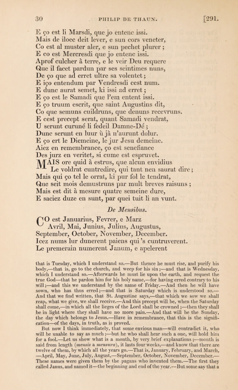 E 50 est li Marsclq que jo entenc issi. Mais de iloec deit lever, e sun cors veneter, Co est al muster aler, e sun pechet plurer; E co est Mercresdi que jo entenc issi. Aprof culcher a terre, e le veir Deu requere Que il facet pardun par ses seintimes nuns, De 90 que ad erret ultre sa volentet; E i9o entendum par Yendresdi cest num. E dune aurat semet, ki issi ad erret; E 90 est le Samadi que Fcm entent issi. E 90 truum escrit, que saint Augustins dit, Co que semuns cuildruns, que denuns recevruns. E cest precept serat, quant Samadi vendrat, U serunt curune li fedeil Damne-De ; Dune serunt en luur u ja iFaurunt dolur. E 90 ert le Diemeine, le jur Jesu derneine. Aiez en remembrance, 90 est senefiance Des jurz en veritet, si cume est espruvet. jl/TAIS ore quid a estrus, que alcun envidius Le voldrat cuntredire, qui tant nen saurat dire; Mais qui 90 tel le orrat, ki pur fol le tendrat, Que seit mois demustruns par mult breves raisuns ; Mais est dit a mesure quatre semeine dure, E saciez duze en sunt, par quei tuit li an vunt. De Mensibus. jPO est Januarius, Fevrer, e Marz ^ Avril, Mai, Junius, Julius, Augustus, September, October, November, December. Icez nums lur dunerent paiens qui’s cuntruverent. Le premerain numerent Janum, e apelerent that is Tuesday, which I understand so.—But thence he must rise, and purify his body,—that is, go to the church, and weep for his sin;—and that is Wednesday, which I understand so.—Afterwards he must he upon the earth, and request the true God—that he pardon him for his holy name,—for having erred contrary to his will;—and this we understand by the name of Friday.—And then he will have sown, who has thus erred;—and that is Saturday which is understood so.— And that we find written, that St. Augustine says,—that which we sow we shall reap, what we give, we shall receive.—And this precept will be, when the Saturday shall come,—in wliich all the lieges of the Lord shall be crowned ;—then they shall be in light where they shall have no more pain.—And that will he the Sunday, the day which belongs to Jesus.—Have in remembrance, that this is the signifi¬ cation—of the days, in truth, as is proved. But now I think immediately, that some envious man—will contradict it, who will be unable to say as much;—but he who shall hear such a one, will hold him for a fool.—Let us show what is a month, by very brief explanations ;—month is said from length (mensis a mensura), it lasts four weeks,—and know that there are twelve of them, by which all the years go.—That is, January, February, and March, —April, May, June, July, August,—September, October, November, December.— These names were given them by the pagans who invented them.—The first they called Janus, and named it—the beginning and end of the year.—But some say that a