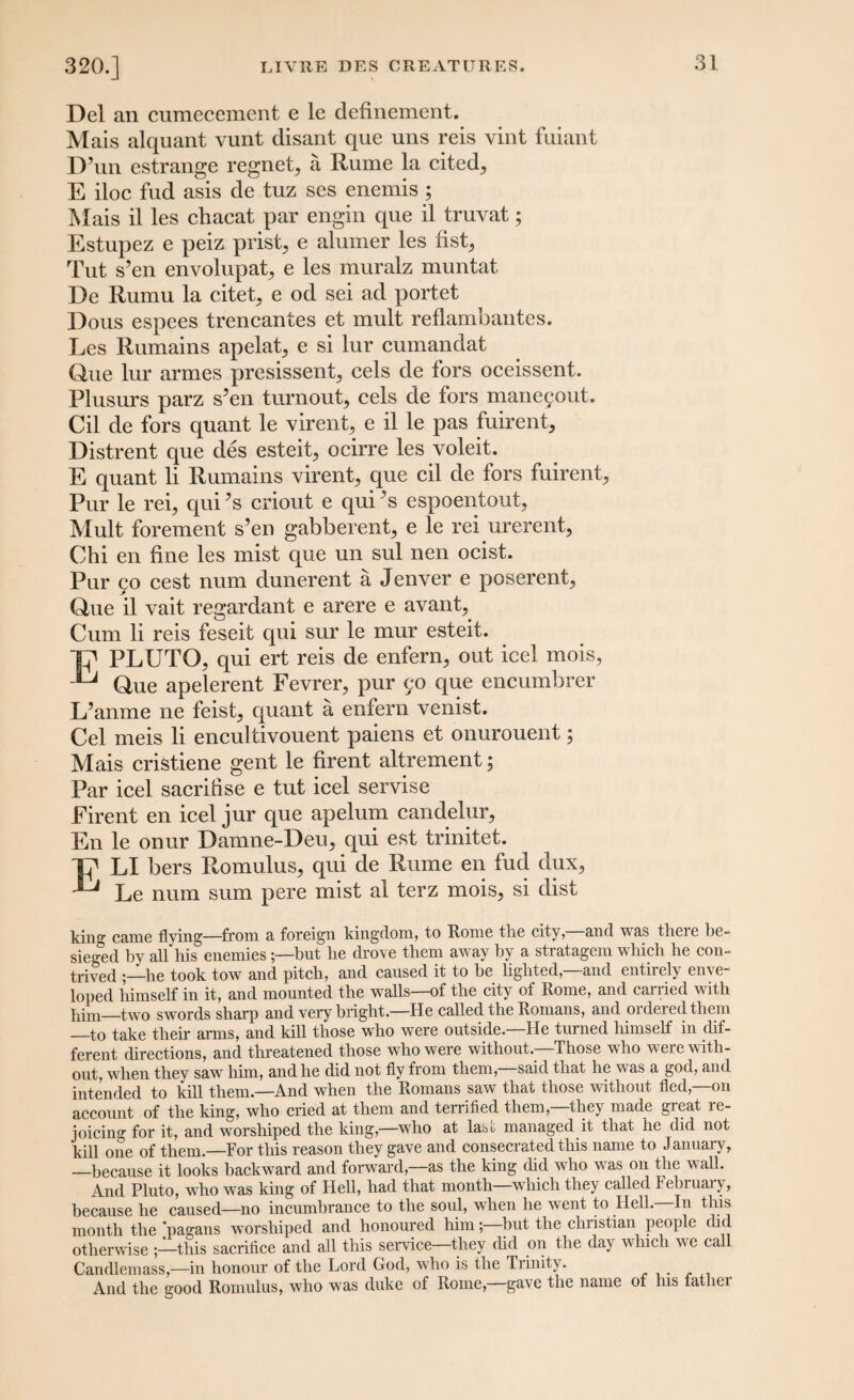 Del an cumecement e le definement. Mais alquant vunt disant que uns reis vint fuiant D’un estrange regnet^ a Rume la cited,, E iloc fud asis de tuz ses enemis ; Mais il les chacat par engin que il truvat; Estupez e peiz prist, e alumer les fist, Tut s’en envolupat^ e les muralz muntat De Rumu la citet, e od sei ad portet Dous espees trencantes et mult reflambantes. Les Rumains apelat, e si lur cumandat Que lur armes presissent, cels de fors oceissent. Plusurs parz s’en turnout, cels de fors manegout. Cil de fors quant le virent, e il le pas fuirent, Distrent que des esteit, ocirre les voleit. E quant li Rumains virent, que cil de fors fuirent, Pur le rei, qui’s criout e qui ’s espoentout, Mult forement s’en gabberent, e le rei urerent, Chi en fine les mist que un sul nen ocist. Pur go cest num dunerent a Jenver e poserent, Que il vait regardant e arere e avant, Cum li reis feseit qui sur le mur esteit. Tp PLUTO, qui ert reis de enfern, out icel mois, Que apelerent Fevrer, pur go que encumbrer L’anme ne feist, quant a enfern venist. Cel meis li encultivouent paiens et onurouent; Mais cristiene gent le firent altrement; Par icel sacrifise e tut icel servise Firent en icel jur que apelum candelur, En le onur Damne-Deu, qui est trinitet. TJ' LI bers Romulus, qui de Rume en fud dux, ^ Le num sum pere mist al terz mois, si dist kin0- came flying—from a foreign kingdom, to Rome the city, and was there he- sieged by all his enemies;—but he drove them away by a stratagem which he con¬ trived ;—he took tow and pitch, and caused it to be lighted,—and entirely enve¬ loped himself in it, and mounted the walls—of the city of Rome, and canied with him—two swords sharp and very bright.—He called the Romans, and 01 dered them —to take their arms, and kill those who were outside.—He turned himself in dif¬ ferent directions, and threatened those who were without.—Those who were with¬ out, when they saw him, and he did not fly from them, said that he was a god, and intended to kill them.—And when the Romans saw that those without fled,—on account of the king, who cried at them and terrified them,—they made great re¬ joicing for it, and worshiped the king,—who at last managed it that he did not kill one of them.—For this reason they gave and consecrated this name to January, —because it looks backward and forward,—as the king did who was on the wall. And Pluto, who was king of Hell, had that month which they called February, because he caused—no incumbrance to the soul, when he went to Hell.—In this month the pagans worshiped and honoured him; but the Christian people did otherwise this sacrifice and all this service—they did on the day which we call Candlemass,—in honour of the Lord God, who is the Trinity. And the good Romulus, who was duke of Rome—gave the name ot his lather