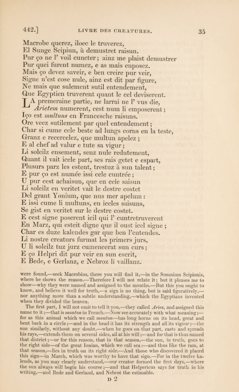 Maerobe querez,, iloec le truverez, El Sunge Scipiun, u demustret raisun. Pur 50 ne P voil cuncter; ainz me plaist demustrer Pur quei furent numez, e as mais enposez. Mais 90 devez saveir, e ben creire pur veir, Signe rfest cose nule,, ainz est dit par figure^ Ne mais que sulement sutil entendement^ Que Egyptien truverent quant le cel deviserent. LA premeraine partie^ ne larrai ne P vus die, Arietem numerent, cest num li emposerent; Ico est multuns en Francesche raisuns. Ore veez sutilement par quel entendement; Char si cume cele beste ad lungs corns en la teste, Granz e recercelez, que multun apelez ; E al chef ad valur e tute sa vigur; Li soleilz ensement, senz nule redutement, Quant il vait icele part, ses rais getet e espart, Plusurs parz les estent, trestuz a sun talent; E pur 90 est numee issi cele cuntree; U pur cest achaisun, que en cele saisun Li soleilz en veritet vait le destre costet Del grant Yonium, que nus mer apelum: E issi cume li multuns, en iceles saisuns, Se gist en veritet sur le destre costet. E cest signe poserent icil qui P cuntretruverent En Marz, qui esteit digne que il oust icel signe ; Char es duze kalendes gar que ben Pentendes. Li nostre creaturs furmat les primers jurs, U li soleilz tuz jurz cumencerat sun curs; E 90 Helpri dit pur veir en sun escrit, E Bede, e Gerlanz, e Nebroz li vaillanz. were found,—seek Macrobius, there you will find it,—in the Somnium Scipionis, where he shows the reason.—Therefore I will not relate it; hut it pleases me to show—why they were named and assigned to the months.—But this you ought to know, and believe it well for truth,—a sign is no thing, but is said figuratively,— nor anything more than a subtle understanding,—which the Egyptians invented when they divided the heaven. The first part, I will not omit to tell it you,—they called Aries, and assigned this name to it;—that is mouton in French.—Now see accurately with what meaning;— for as this animal which we call mouton—has long horns on its head, great and bent back in a circle;—and in the head it has its strength and all its vigour;—the sun similarly, without any doubt,—when he goes on that part, casts and spreads his rays,—extends them on several sides, all at his will;—and for that is thus named that district;—or for this reason, that in that season,—the sun, in truth, goes to the right side—of the great Ionian, which we call sea:—and thus like the ram, at that season,—lies in truth on its right side.—And those who discovered it placed this sign—in March, which was worthy to have that sign.—For in the twelve ka¬ lends, as you may clearly understand,—our creator formed the first days,—where the sun always will begin his course;—and that Helpericus says for truth in his writing,—and Bede and Gerland, and Nebrot the estimable. D 2