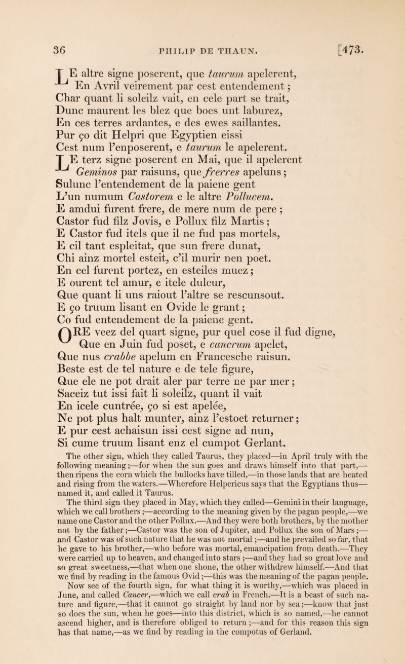 T E altre signe poserent, que taurum apelerent, En Avril veirement par cest entenclement; Char quant li soleilz vait, en cele part se trait. Dune maurent les blez que boes unt laburez, En ces terres ardantes, e des ewes saillantes. Pur 90 dit Helpri que Egyptien eissi Cest num Penposerent, e taurum le apelerent. T E terz signe poserent en Mai, que il apelerent Geminos par raisuns, que frerres apeluns; Sulunc l’entendement de la paiene gent Lfun numum Castorem e le altre Pollucem. E amdui furent frere, de mere num de pere; Castor fud filz Jovis, e Pollux biz Martis; E Castor fud itels que il ne fud pas mortels, E cil tant espleitat, que sun frere dunat, Chi ainz mortel esteit, chi murir nen poet. En cel furent portez, en esteiles muez; E ourent tel amur, e itele dulcur, Que quant li uns raiout P altre se rescunsout. E 90 truum lisant en Ovide le grant; Co fud entendement de la paiene gent. C|RE veez del quart signe, pur quel cose il fud digne, ^ Que en Juin fud poset, e cancrum apelet, Que nus crabbe apelum en Francesche raisun. Beste est de tel nature e de tele figure. Que ele ne pot drait aler par terre ne par mer; Saceiz tut issi fait li soleilz, quant il vait En icele cuntree, 90 si est apelee, Ne pot plus halt munter, ainz Pestoet returner; E pur cest achaisun issi cest signe ad nun. Si cume truum lisant enz el cumpot Gerlant. The other sign, which they called Taurus, they placed—in April truly with the following meaning;—for when the sun goes and draws himself into that part,— then ripens the corn which the bullocks have tilled,—in those lands that are heated and rising from the waters.—Wherefore Helpericus says that the Egyptians thus— named it, and called it Taurus. The third sign they placed in May, which they called—Gemini in their language, which we call brothers;—according to the meaning given by the pagan people,—we name one Castor and the other Pollux.—And they were both brothers, by the mother not by the father;—Castor was the son of Jupiter, and Pollux the son of Mars;— and Castor was of such nature that he was not mortal;—and he prevailed so far, that he gave to his brother,—who before was mortal, emancipation from death.—They were carried up to heaven, and changed into stars;—and they had so great love and so great sweetness,—that when one shone, the other withdrew himself.—And that we find by reading in the famous Ovid;—this was the meaning of the pagan people. Now see of the fourth sign, for what thing it is worthy,—which was placed in June, and called Cancer,—which we call crab in French.—It is a beast of such na¬ ture and figure,—that it cannot go straight by land nor by sea;—know that just so does the sun, when he goes—into this district, which is so named,—he cannot ascend higher, and is therefore obliged to return ;—and for this reason this sign has that name,—as we find by reading in the compotus of Gerland.