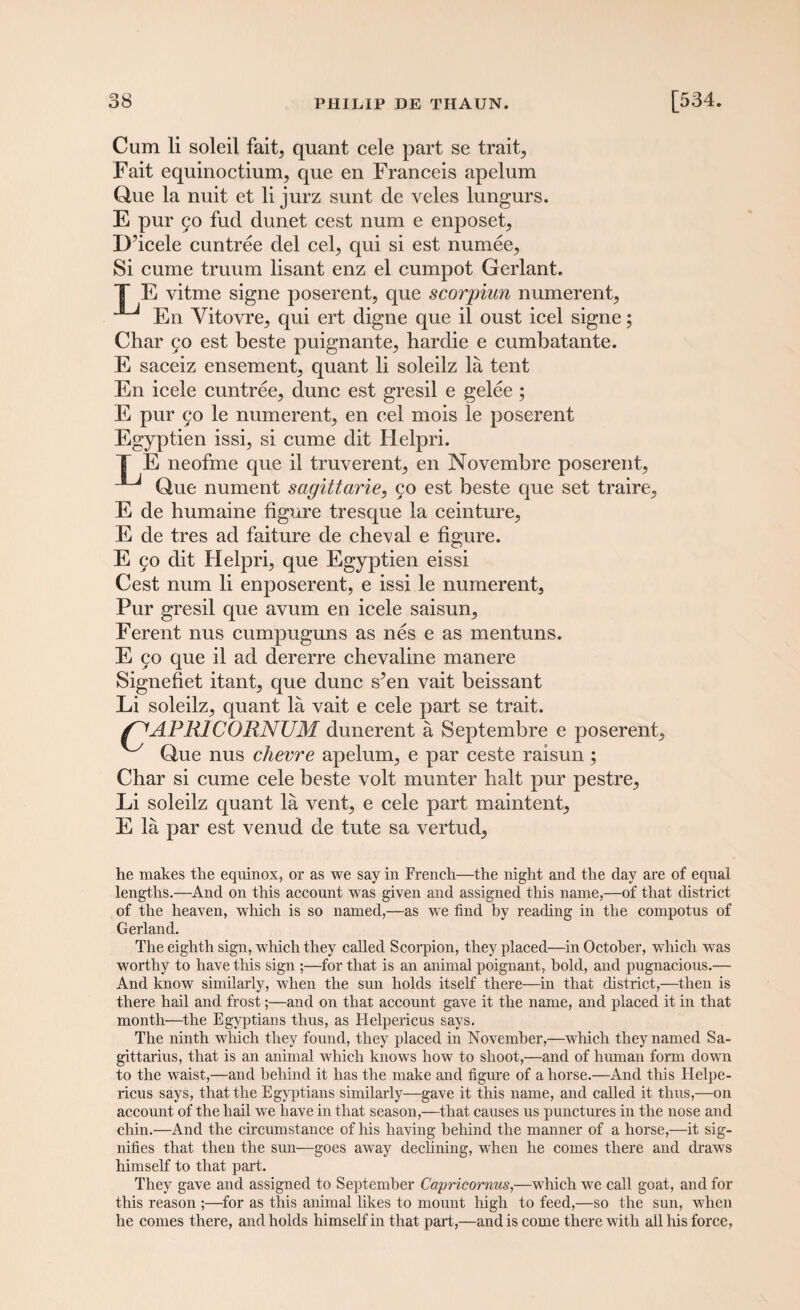 Cum li soleil fait, quant cele part se trait, Fait equinoctiunq que en Franceis apelum Que la nuit et li jurz sunt de veles lungurs. E pur 50 fud dunet cest num e enposet, D’icele cuntree del cel, qui si est numee. Si cume truum lisant enz el cumpot Gerlant. T E vitme signe poserent, que scorpiun numerent, En Vitovre, qui ert digne que il oust icel signe; Char 90 est beste puignante, hardie e cumbatante. E saceiz ensement, quant li soleilz la tent En icele cuntree, dune est gresil e gelee ; E pur 90 le numerent, en cel mois le poserent Egyptien issi, si cume dit lielpri. E neofme que il truverent, en Novembre poserent, *J Que nument sagittarie, 90 est beste que set traire, E de humaine figure tresque la ceinture, E de tres ad faiture de cheval e figure. E 90 dit Helpri, que Egyptien eissi Cest num li enposerent, e issi le numerent. Pur gresil que avum en icele saisun, Ferent nus cumpuguns as nes e as mentuns. E 90 que il ad dererre chevaline manere Signefiet itant, que dune s^en vait beissant Li soleilz, quant la vait e cele part se trait. f PR1CORNUM dunerent a Septembre e poserent, ^ Que nus chevre apelum, e par ceste raisun ; Char si cume cele beste volt munter halt pur pestre, Li soleilz quant la vent, e cele part xnaintent, E la par est venud de tute sa vertud, he makes the equinox, or as we say in French—the night and the day are of equal lengths.—And on this account was given and assigned this name,—of that district of the heaven, which is so named,—as we find by reading in the compotus of Gerland. The eighth sign, which they called Scorpion, they placed—in October, which was worthy to have this sign ;—for that is an animal poignant, hold, and pugnacious.— And know similarly, when the sun holds itself there—in that district,—then is there hail and frost;—and on that account gave it the name, and placed it in that month—the Egyptians thus, as Helpericus says. The ninth which they found, they placed in November,—which they named Sa¬ gittarius, that is an animal which knows how to shoot,—and of human form down to the waist,—and behind it has the make and figure of a horse.—And this Helpe¬ ricus says, that the Egyptians similarly—gave it this name, and called it thus,—on account of the hail we have in that season,—that causes us punctures in the nose and chin.—And the circumstance of his having behind the manner of a horse,—it sig¬ nifies that then the sun—goes away declining, when he comes there and draws himself to that part. They gave and assigned to September Capricornus,—which we call goat, and for this reason ;—for as this animal likes to mount high to feed,—so the sun, when he comes there, and holds himself in that part,—and is come there with all his force,