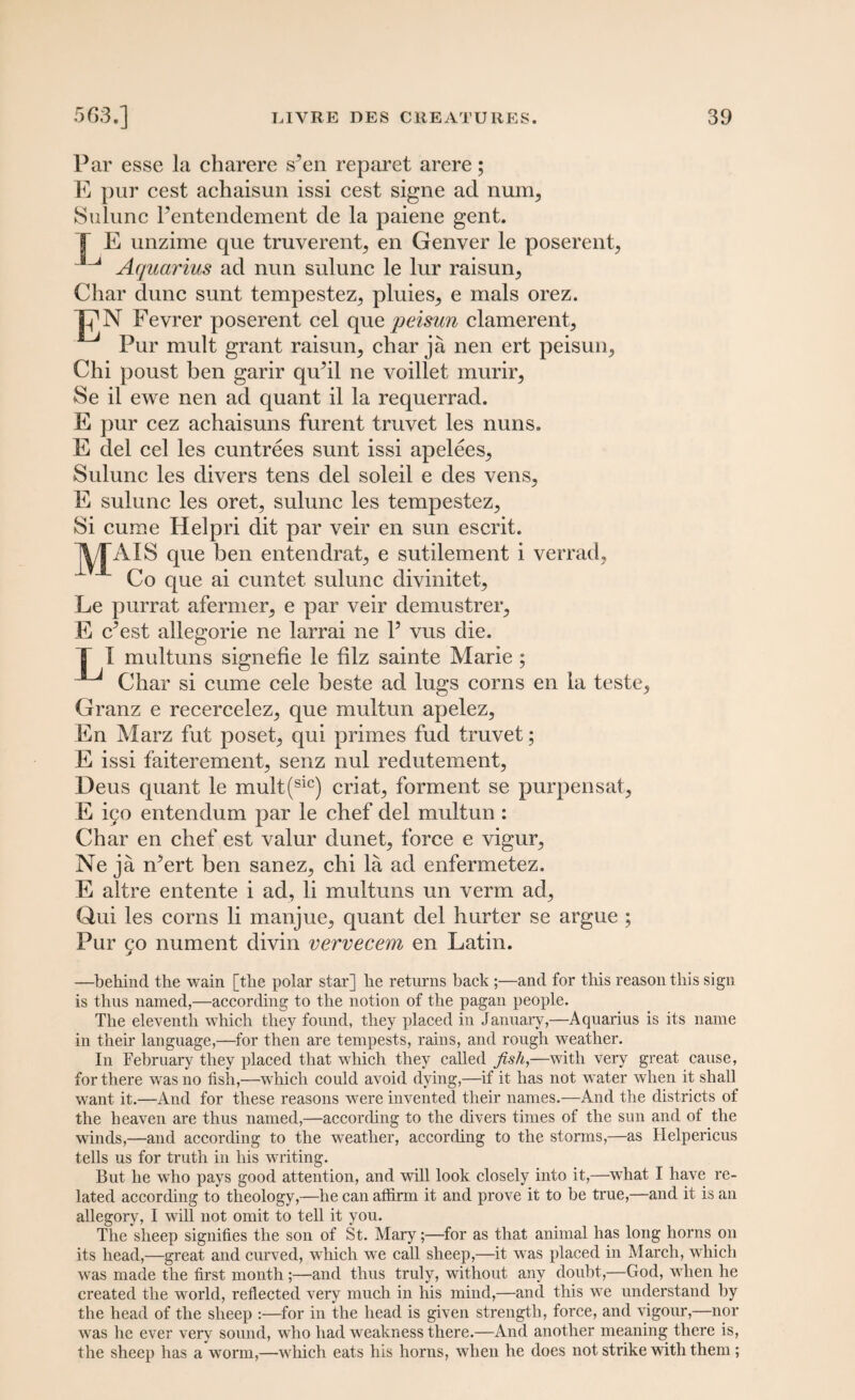 Par esse la charere s’en reparet arere; E pur cest achaisun issi cest signe ad num, Sulunc Fentendement de la paiene gent. T E unzime que truverent, en Genver le poserent, ^ Aquarius ad nun sulunc le lur raisurq Char dune sunt tempestez,, pluies,, e mals orez. TfN Fevrer poserent cel qu.e peisun clamerent. Pur mult grant raisun, char ja nen ert peisuiq Chi poust ben garir qiPil ne voillet murir, Se il ewe nen ad quant il la requerrad. E pur cez achaisuns furent truvet les nuns. E del cel les cuntrees sunt issi apelees, Sulunc les divers tens del soleil e des yens, E sulunc les oret, sulunc les tempestez^ Si curae Helpri dit par veir en sun escrit. ^/TAIS que ben entendrat^ e sutilement i verrad? Co que ai cuntet sulunc divinitet, Le purrat afermer, e par veir demustrer^ E cf est allegorie ne larrai ne Y vus die. T I multuns signefie le filz sainte Marie ; ^ Char si cume cele beste ad lugs corns en la teste, Granz e recercelez, que multun apelez, En Marz fut poset, qui primes fud truvet; E issi faiterement, senz nul redutement, Deus quant le mult(sic) criat, forment se purpensat, E i90 entendum par le chef del multun : Char en chef est valur dunet, force e vigur, Ne ja rfert ben sanez, chi la ad enfermetez. E altre entente i ad, li multuns un verm ad, Qui les corns li manjue, quant del hurter se argue ; Pur 90 nument divin vervecem en Latin. —behind the wain [the polar star] he returns back ;—and for this reason this sign is thus named,—according to the notion of the pagan people. The eleventh which they found, they placed in January,—Aquarius is its name in their language,—for then are tempests, rains, and rough weather. In February they placed that which they called fish,—with very great cause, for there was no fish,—which could avoid dying,—if it has not water when it shall want it.—And for these reasons were invented their names.—And the districts of the heaven are thus named,—according to the divers times of the sun and of the winds,—and according to the weather, according to the storms,—as Helpericus tells us for truth in his writing. But he who pays good attention, and will look closely into it,—what I have re¬ lated according to theology,—he can affirm it and prove it to be true,—and it is an allegory, I will not omit to tell it you. The sheep signifies the son of St. Mary;—for as that animal has long horns on its head,—great and curved, which we call sheep,—it was placed in March, which was made the first month ;—and thus truly, without any doubt,—God, when he created the world, reflected very much in his mind,—and this we understand by the head of the sheep :—for in the head is given strength, force, and vigour,—nor was he ever very sound, who had weakness there.—And another meaning there is, the sheep has a worm,—which eats his horns, when he does not strike with them ;