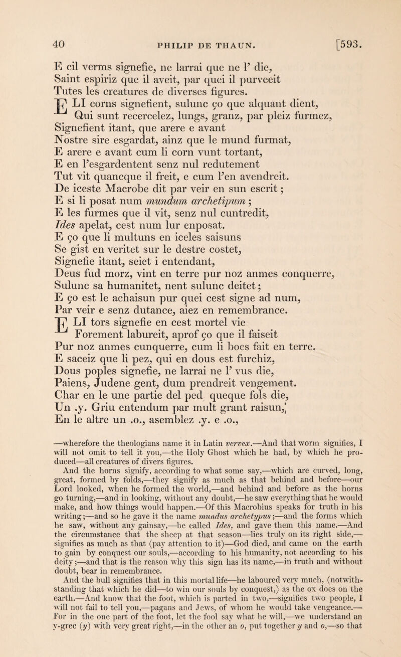 E cil verms signefie^ ne larrai que ne P clie^ Saint espiriz que il aveit, par quei il purveeit Tutes les creatures de diverses figures. p1 LI corns signefient, sulunc 50 que alquant client^ Qui sunt recerceleZ; lungs,, granz^ par pleiz furmez^ Signefient itant, que arere e avant Nostre sire esgardat, ainz que le mund furmat, E arere e avant cum li corn vunt tortant, E en Pesgardentent senz nul redutement Tut vit quancque il freit, e cum Pen avendreit. De iceste Macrobe dit par veir en sun escrit; E si li posat num mundum archetipum; E les furmes que il vit, senz nul cuntredit. Ides apelat, cest num lur enposat. E 50 que li multuns en iceles saisuns Se gist en veritet sur le destre costet, Signefie itant, seiet i entendant, Deus fud morz, vint en terre pur noz anmes conquerre, Sulunc sa humanitet, nent sulunc deitet; E §0 est le achaisun pur quei cest signe ad num. Par veir e senz dutance, aiez en remembrance. TP LI tors signefie en cest mortel vie Forement labureit, aprof 50 que il faiseit Pur noz anmes cunquerre, cum li boes fait en terre. E saceiz que li pez, qui en dous est furchiz, Dous poples signefie, ne larrai ne P vus die, Paiens, Judene gent, dum prendreit vengement. Char en le une partie del ped queque fols die, Un .y. Griu entendum par mult grant raisun,| En le altre un .0., asemblez .y. e .0., —wherefore the theologians name it in Latin vervex.—And that worm signifies, I will not omit to tell it you,—the Holy Ghost which he had, by which he pro¬ duced—all creatures of divers figures. And the horns signify, according to what some say,—which are curved, long, great, formed by folds,—they signify as much as that behind and before—our Lord looked, when he formed the world,—and behind and before as the horns go turning,—and in looking, without any doubt,—he saw everything that he would make, and how things would happen.—Of this Macrobius speaks for truth in his writing;—and so he gave it the name muadus archetypus;—and the forms which he saw, without any gainsay,—he called Ides, and gave them this name.—And the circumstance that the sheep at that season—lies truly on its right side,— signifies as much as that (pay attention to it)—God died, and came on the earth to gain by conquest our souls,—according to his humanity, not according to his deity;—and that is the reason why this sign has its name,—in truth and without doubt, bear in remembrance. And the hull signifies that in this mortal life—he laboured very much, (notwith¬ standing that which he did—to win our souls by conquest,) as the ox does on the earth.—And know that the foot, which is parted in two,—signifies two people, I will not fail to tell you,—pagans and Jews, of whom he would take vengeance.— For in the one part of the foot, let the fool say what he will,—we understand an v-grec (y) with very great right,—in the other an 0, put together y and 0,—so that