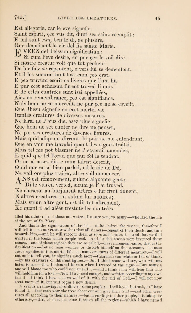 Est allegoric car le eve signefie Saint espirit, 5eo vus dit, dunt ses sainz reemplit: E icil sunt ews, ben le di, as plusurs, Que demeinent la vie del fiz sainte Marie. Jp1 YEEZ del Peissun significatiun: Si cum Peve desire, en pur £eo le voil dire. Si nostre creatur volt que tut pecheur De lur faiz se repentent, e vers lui se dementent, Et il les sucurat tant tost cum feo orat. E 9eo truvum escrit es liveres que Pum lit. E pur cest achaisun furent troved li nun, E de celes cuntrees sunt issi appellees, Aiez en remembrance, yeo est signifiance. Nuls horn ne se merveilt, ne pur feo ne se esveilt, Que Jhesu signefie en cest mortel vie Itantes creatures de diverses mesures, Ne larai ne P vus die, asez plus signefie Que horn ne set cunter ne dire ne penser, Ne par ses creatures de diverses figures. Mais quid aliquant dirrunt, ki poit ne me entendrunt, Que en vain me travalai quant des signes traitai. Mais tel me pot blasmer ne P saverait amender, E quid que tel Porad que pur fol le tendrat. Or en ai assez dit, e mun talent descrit, Quid que en ai bien parled, od le aie de De, Ne voil ore plus traiter, altre voil cumencer. A NS est removement, sulunc alquante gent; Di le vus en verted, sicum je P ai truved, Ke chascun an burjunent arbres e lur fruit dunent, E altres creatures tut sulum lur natures; Mais sulun altre gent, est dit tut altrement, Ke quant il ad alees trestute les cuntrees filled his saints :—and those are waters, I assure you, to many,—who lead the life of the son of St. Mary. And this is the signification of the fish,—as he desires the waters, therefore I will tell it,—so our creator wishes that all sinners—repent of their deeds, and turn towards him,—and he will succour them as soon as he hears it.—And that we find written in the books which people read.—And for this reason were invented these names,—and of those regions they are so called,—have in remembrance, that is the signification.—Let no man wonder, or disturb himself on this account,—because Jesus signifies in this mortal life—so many creatures of different measures,—I will not omit to tell you, he signifies much more—than man can relate or tell or think, —by his creatures of different figures.—But I think some will say, who will not listen to me,—that I laboured in vain when I treated of the signs.—But many a one will blame me who could not amend it,—and I think some will hear him who will hold him for a fool.—Now I have said enough, and written according to my own talent,—I think I have spoken well of it, with the aid of God,—I will not now treat more of it, but will begin a new theme. A year is a removing, according to some people;—I tell it you in truth, as I have found it,—that each year the trees shoot out and give their fruit,—and other crea¬ tures all according to their natures ;—but, according to other people, it is said quite otherwise,—that when it has gone through all the regions—which I have named