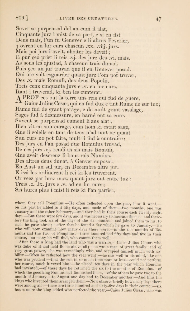 Suvet se purpensad del an cum il alat, Cinquante jurz i mist de sa part, e si en fist Deus mais, Pun fu Genever e li altres Feverier, 4 ovrent en lur curs chascun .xx. .viij. jurs. Mais poi jurs i aveit, ahoiter les deveit; E pur geo prist li reis .vj. des jurz des .vi. mais. As sons les ajustad, a chascun trais dunad, Puis geo un jur truvad que il en Genever posad. Qui ore volt esguarder quant jurz Pom pot truver, Des .x. mais Romuli, des deus Populii, Treis cenz cinquante jurs e .v. en lur curs,, Itant i truverad, ki ben les cunterat. ^PROF ces out la terre uns reis qui fud de guere, Gaius Julius Cesar, qui en fud dux e tint Rume de sur tuz; Hume fud de grant parage, e de mult grant vasalage, Sages fud a desmessure, en barne out sa cure. Suvent se purpensad cument li ans alat; Bien vit en sun curage, cum horn ki estait sage, Que li soleils en tant de tens rPad tant ne quant Sun curs ne pot faire, mult li fud a cuntraire; Des jurs en Pan posad que Romulus truvad, De ces jurs .vj. rendi as sis mais Romuli, Que aveit descreuz li bons rais Numius, Des altres deus dunat, a Genver enposat, En Aust un sul jur, en Decembre altre jur. E issi les ordinerent li rei ki les truverent. Or veez par brez moz, quant jurz out entre tuz : Treis .c. .lx. jurs e .v. ad en lur curs; Sis hures plus i mist li reis ki Pan parfist. whom they call Pompilius.—He often reflected upon the year, how it went,— on his part he added to it fifty days, and made of them—two months, one was January and the other February,—and they had in their course each twenty-eight days.—But there were few days, and it was necessary to increase them;—and there¬ fore the king took six of the days of the six months,—and joined them to his, to each he gave three;—after that he found a day which he gave to January.—He who will now examine how many days there were,—in the ten months of Ro¬ mulus and the two of Pompilius,—three hundred and fifty days and five in their course,—so many he will find, who counts them well. After these a king had the land who was a warrior,—Caius Julius Caesar, who was duke of it and held Rome above all;—he was a man of great familv, and of very great power,—he was exceedingly wise, and occupied himself much with no¬ bility.—Often he reflected how the year went;—he saw wTell in his mind, like one who was prudent,—that the sun in so much time more or less—could not perform her course, much it vexed him ;—he placed ten days in the year which Romulus had invented,—of these days he returned the six to the months of Romulus,—of which the good king Numius had diminished them,—of the others he gave two to the month of January,—to August one day and to December another.—And thus the kings who invented them arranged them.—Now observe briefly how many days there were among all:—there are three hundred and sixty-five days in their course;—six hours more the king added who perfected the year,—Caius Julius Caesar, who was