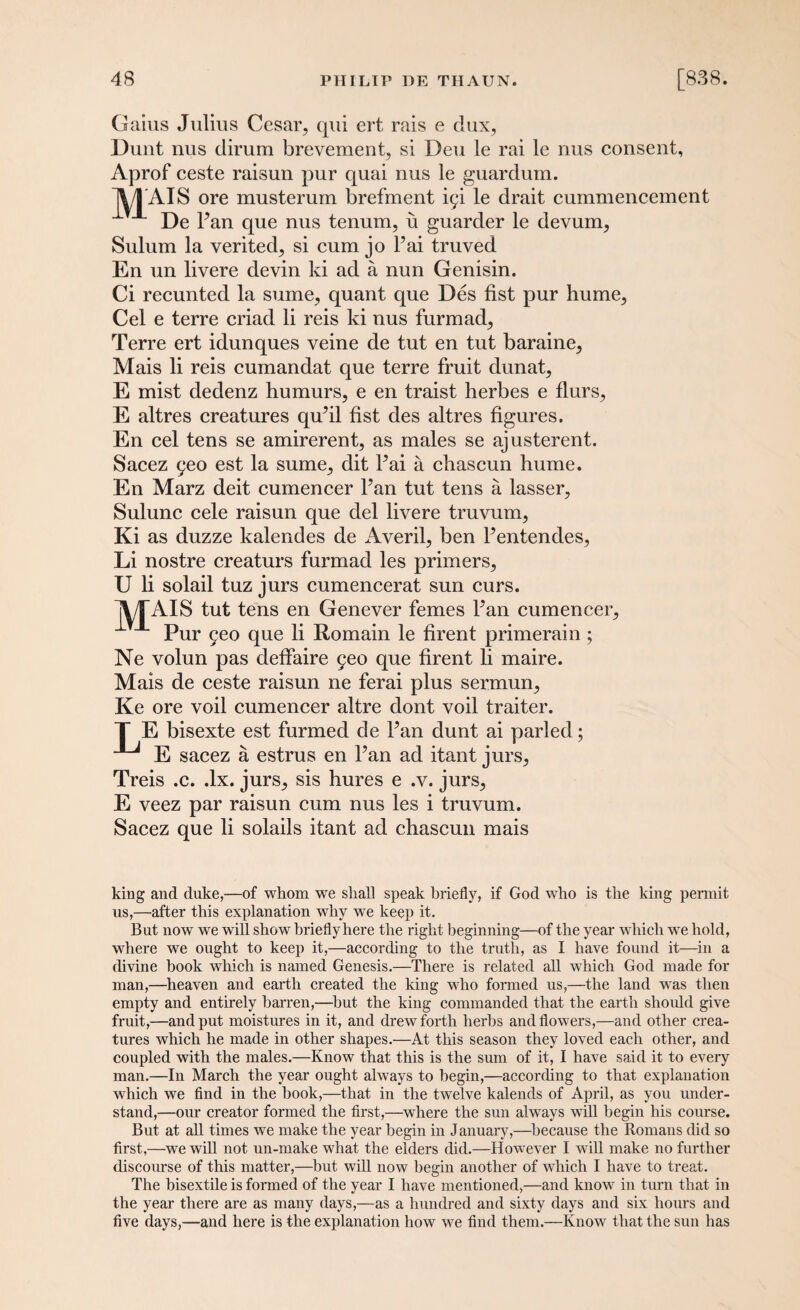 Gaius Julius Cesar, qui ert rais e dux, Dunt nus dirum brevement, si Deu le rai le nus consent, Aprof ceste raisun pur quai nus le guardum. jV/TAIS ore musterum brefment ic;i le drait cummencement De Fan que nus tenum, u guarder le devum, Sulum la verited, si cum jo l’ai truved En un livere devin ki ad a nun Genisin. Ci recunted la sume, quant que Des fist pur hume, Cel e terre criad li reis ki nus furmad, Terre ert idunques veine de tut en tut baraine, Mais li reis cumandat que terre fruit dunat, E mist dedenz humurs, e en traist herbes e flurs, E altres creatures qufil fist des altres figures. En cel tens se amirerent, as males se ajusterent. Sacez yeo est la sume, dit Fai a chascun hume. En Marz deit cumencer Fan tut tens a lasser, Sulunc cele raisun que del livere truvum, Ki as duzze kalendes de Averil, ben Fentendes, Li nostre creaturs furmad les primers, U li solail tuz jurs cumencerat sun curs. 'ATAIS tut tens en Genever femes Fan cumencer. Pur 5eo que li Romain le firent primerain ; Ne volun pas defiaire 9eo que firent li maire. Mais de ceste raisun ne ferai plus sermun, Ke ore voil cumencer altre dont voil traiter. T E bisexte est furmed de Fan dunt ai parled; E sacez a estrus en Fan ad itant jurs, Treis .c. .lx. jurs, sis hures e .v. jurs, E veez par raisun cum nus les i truvum. Sacez que li solails itant ad chascun mais king and duke,—of whom we shall speak briefly, if God who is the king permit us,—after this explanation why we keep it. But now we will show briefly here the right beginning—of the year which we hold, where we ought to keep it,—according to the truth, as I have found it—in a divine book which is named Genesis.—There is related all which God made for man,—heaven and earth created the king who formed us,—the land was then empty and entirely barren,—but the king commanded that the earth should give fruit,—and put moistures in it, and drew forth herbs and flowers,—and other crea¬ tures which he made in other shapes.—At this season they loved each other, and coupled with the males.—Know that this is the sum of it, I have said it to every man.—In March the year ought always to begin,—according to that explanation which we find in the hook,—that in the twelve kalends of April, as you under¬ stand,—our creator formed the first,—where the sun always will begin his course. But at all times we make the year begin in J anuary,—because the Romans did so first,—we will not un-make what the elders did.—However I will make no further discourse of this matter,—but will now begin another of which I have to treat. The bisextile is formed of the year I have mentioned,—and know in turn that in the year there are as many days,—as a hundred and sixty days and six hours and five days,—and here is the explanation how we find them.—Know that the sun has