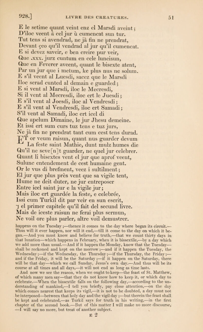 928.] E le setime quant veint enz el Marsdi aveint; D’iloc veent a cel jur u cumencat sun tur. Tut tens si avendrad* ne ja fin ne prendrat, Devant 9eo qidil vendrad al jur qu’il cumencat. E si devez saveir, e ben creire pur veir, Que .xxx. jurz cuntum en cele luneisun, Que en Feverer aveent, quant le bisexte atent, Par un jur que i metum, ke plus nus ne solum. E sbl veent al Luesdi, sacez que le Marsdi Hoc serad cunted al demain e guarded; E si vent al Marsdi, iloc le Mecresdi, Si il vent al Mecresdi, iloc ert le Juesdi; E s’il vent al Joesdi, iloc al Vendresdi; E sM vent al Vendresdi, iloc ert Samadi; S’il vent al Samadi, iloc ert icel di Que apelum Dimaine, le jur Jhesu demeine. Et issi ert sum curs tuz tens e tuz jurs, Ne ja fin ne prendrat tant cum cest tens durad. ~|7T or veum raisun, quant nus guarder devum La feste saint Mathie, dunt mulz humes die QuM ne seve[n]t guarder, ne quel jur celebrer. Quant li bisextes vent el jur que aprof veent, Sulunc entendement de cest humaine gent. Or le vus di brefment, veez i sultilment; El jur que plus pres vent que sa vigile tent, Hume ne deit duter, ne jur entreposer Entre icel saint jur e la vigile jur; Mais iloc ert guardee la feste, e celebree, Issi cum Turkil dit par veir en sun escrit, q el primer capitele qu’il fait del secund livre. Mais de iceste raisun ne ferai plus sermun, Ne voil ore plus parler, altre voil demustrer. happens on the Tuesday ;—thence it comes to the day where began its circuit.— Thus will it ever happen, nor will it end,—till it come to the day on which it be¬ gan.—And you must know and believe for truth,—that we count thirty days in that lunation—which happens in February, when it is bissextile,—by a day which we add more than usual.—And if it happen the Monday, know that the Tuesday— shall be reckoned and kept on the morrow ;—and if it happen the Tuesday, the Wednesday;—if the Wednesday, the Thursday;—if the Thursday, the Friday;— and if the Friday, it will be the Saturday ;—if it happen on the Saturday, there will be that day—which we call Sunday, Jesus’s own day.—And thus will be its course at all times and all days,—it will not end as long as time lasts. And now wre see the reason, wrhen we ought to keep—the feast of St. Matthew', of which many men say—that they do not know how to keep it, or which day to celebrate.—When the bissextile falls on the following day,—according to the un¬ derstanding of mankind,—I tell you briefly, pay close attention,—on the day which comes nearest that keeps its vigil,—it is not to be doubted, a day must not be interposed—between that holy day and the vigil day ;—but therein the feast shall be kept and celebrated,—as Turkil says for truth in his writing,—in the first chapter of the second book.—But of this matter I will make no more discourse, —I will say no more, but treat of another subject.