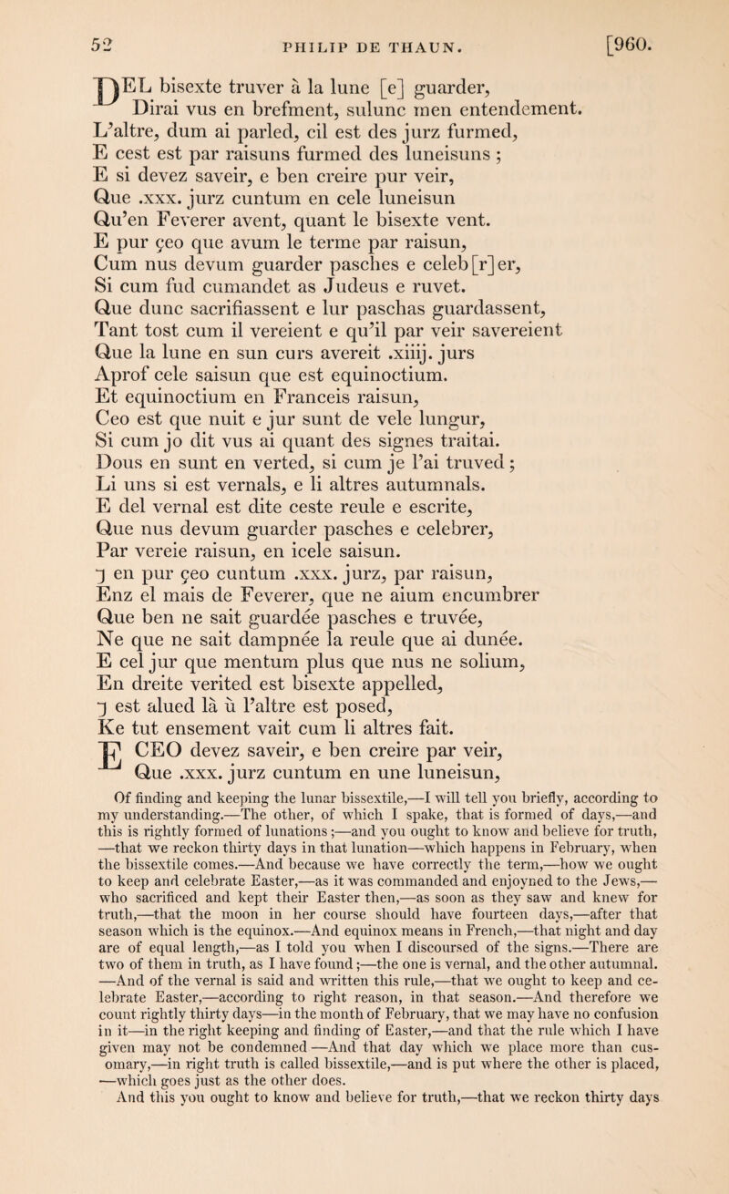 DF;F bisexte truver a la lune [e] guarder, Dirai vus en brefment, sulunc men entendement. L^altre, dum ai paided, cil est des jurz furmed, E cest est par raisuns furmed des luneisuns ; E si devez saveir, e ben creire pur veir, Que .xxx. jurz cuntum en cele luneisun Qu’en Feverer avent, quant le bisexte vent. E pur £eo que avum le terme par raisun. Cum nus devum guarder pasches e celeb [r]er. Si cum fud cumandet as Judeus e ruvet. Que dune sacrifiassent e lur paschas guardassent, Tant tost cum il vereient e qu’il par veir savereient Que la lune en sun curs avereit .xiiij. jurs Aprof cele saisun que est equinoctium. Et equinoctium en Franceis raisun, Ceo est que nuit e jur sunt de vele lungur, Si cum jo dit vus ai quant des signes traitai. Dous en sunt en verted, si cum je l’ai truved; Li uns si est vernals, e li altres autumnals. E del vernal est dite ceste reule e escrite, Que nus devum guarder pasches e cele brer. Par vereie raisun, en icele saisun. “3 en pur 5eo cuntum .xxx. jurz, par raisun, Enz el mais de Feverer, que ne aium encumbrer Que ben ne sait guardee pasches e truvee, Ne que ne sait dampnee la reule que ai dunee. E cel jur que mentum plus que nus ne solium, En dreite verited est bisexte appelled, 3 est alued la ii l’altre est posed, Ke tut ensement vait cum li altres fait. Tj1 CEO devez saveir, e ben creire par veir, Que .xxx. jurz cuntum en une luneisun. Of finding and keeping the lunar bissextile,—I will tell you briefly, according to my understanding.—The other, of which I spake, that is formed of days,—and this is rightly formed of lunations and you ought to know and believe for truth, —that we reckon thirty days in that lunation—which happens in February, when the bissextile comes.—And because we have correctly the term,—how we ought to keep and celebrate Easter,—as it was commanded and enjoyned to the Jews,— who sacrificed and kept their Easter then,—as soon as they saw and knew for truth,—that the moon in her course should have fourteen days,—after that season which is the equinox.—And equinox means in French,—that night and day are of equal length,—as I told you when I discoursed of the signs.—There are two of them in truth, as I have found;—the one is vernal, and the other autumnal. —And of the vernal is said and written this rule,—that we ought to keep and ce¬ lebrate Easter,—according to right reason, in that season.—And therefore we count rightly thirty days—in the month of February, that we may have no confusion in it—in the right keeping and finding of Easter,—and that the rule which I have given may not be condemned —And that day which we place more than cus- omary,—in right truth is called bissextile,—and is put where the other is placed, —which goes just as the other does. And this you ought to know and believe for truth,—that wTe reckon thirty days