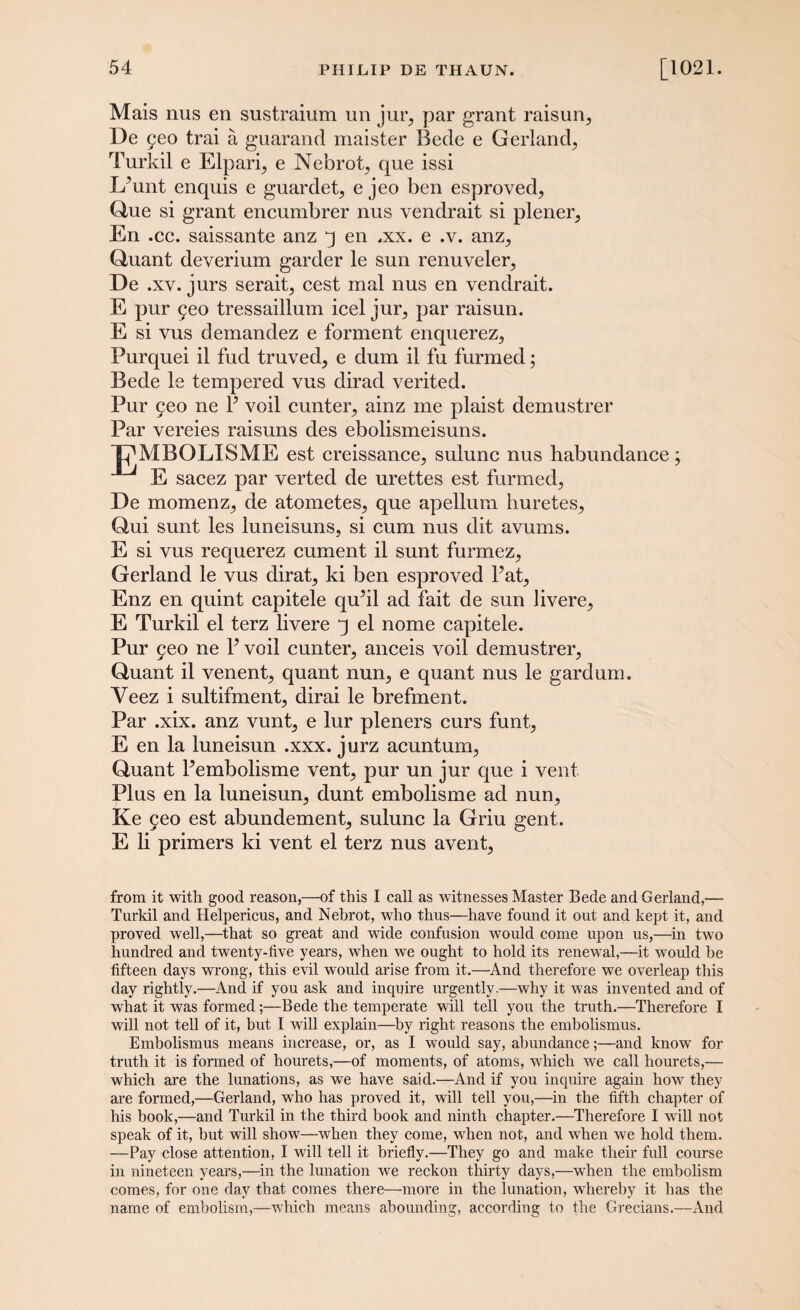 Mais nus en sustraium un jur, par grant raisurq De geo trai a guarand maister Bede e Gerland, Turkil e Elpari., e Nebrot^ que issi IPunt enquis e guarded e jeo ben esproved^ Que si grant encumbrer nus vendrait si plener, En .cc. saissante anz q en .xx. e .v. anz,, Quant deverium garder le sun renuveler^ De .xv. jurs serait, cest mal nus en vendrait. E pur 5eo tressaillum icel juiq par raisun. E si vus demandez e ferment enquerez,, Purquei il fud truved, e dum il fu furmed; Bede le tempered vus dirad verited. Pur 5eo ne P veil cunteiq ainz me plaist demustrer Par vereies raisuns des ebolismeisuns. TDMBOLISME est creissancn, sulunc nus babundance; E sacez par verted de urettes est firmed^ De momenz, de atometes, que apellura huretes, Qui sunt les luneisuns, si cum nus dit avums. E si vus requerez cument il sunt furmez^ Gerland le vus dirat^ ki ben esproved Pat, Enz en quint capitele qu’il ad fait de sun livere,, E Turkil el terz livere q el nome capitele. Pur 9eo ne P veil cunter, anceis voil demustrer^ Quant il venent^ quant nun, e quant nus le gardum. Veez i sultifment, dirai le brefment. Par .xix. anz vunt5 e lur pleners curs funt, E en la luneisun .xxx. jurz acuntum,, Quant Pembolisme vent, pur un jur que i vent Plus en la luneisun, dunt embolisme ad nun, Ke jeo est abundement, sulunc la Griu gent. E li primers ki vent el terz nus avent, from it with good reason,—of this I call as witnesses Master Bede and Gerland,—- Turkil and Helpericus, and Nebrot, who thus—have found it out and kept it, and proved well,—that so great and wide confusion would come upon us,—in two hundred and twenty-five years, when we ought to hold its renewal,—it would be fifteen days wrong, this evil would arise from it.—And therefore we overleap this day rightly.—And if you ask and inquire urgently.—why it was invented and of what it was formed;—Bede the temperate will tell you the truth.—Therefore I will not tell of it, but I will explain—by right reasons the embolismus. Embolismus means increase, or, as I would say, abundance;—and know for truth it is formed of hourets,—of moments, of atoms, which we call hourets,— which are the lunations, as we have said.—And if you inquire again how they are formed,—Gerland, who has proved it, will tell you,—in the fifth chapter of his hook,—and Turkil in the third book and ninth chapter.—Therefore I will not speak of it, but wfill show—when they come, when not, and wdien we hold them. —Pay close attention, I will tell it briefly.—They go and make their full course in nineteen years,—in the lunation we reckon thirty days,—when the embolism comes, for one day that comes there—more in the lunation, whereby it has the name of embolism,—which means abounding, according to the Grecians.—And