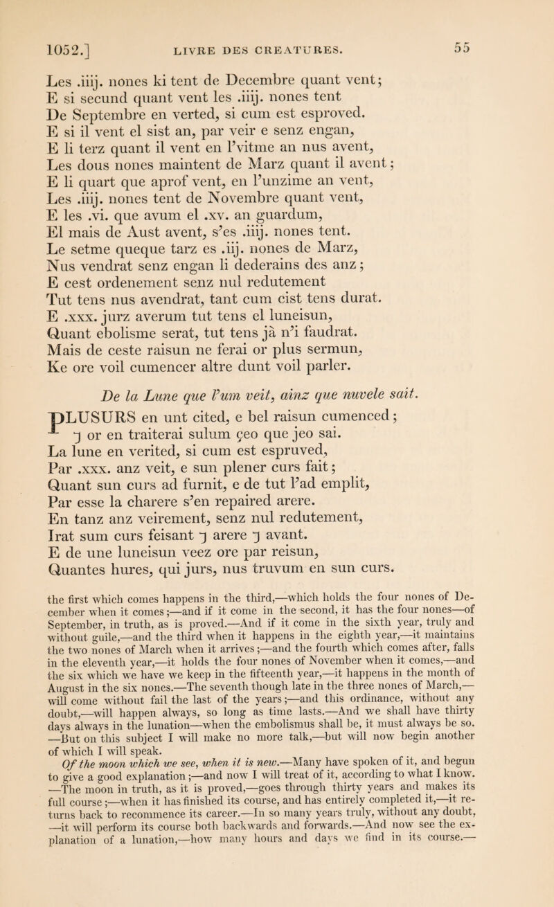 Les .iiij. nones ki tent de Decembre quant vent; E si secund quant vent les .iiij. nones tent De Septembre en verted, si cum est esproved. E si il vent el sist an, par veir e senz engan, E li terz quant il vent en Pvitme an nus avent, Les dous nones maintent de Marz quant il avent; E li quart que aprof vent, en Punzime an vent, Les .iiij. nones tent de Novembre quant vent, E les .vi. que avum el .xv. an guardum, El mais de Aust avent, s^es .iiij. nones tent. Le setme queque tarz es .iij. nones de Marz, Nus vendrat senz engan li dederains des anz; E cest ordenement senz nul redutement Tut tens nus avendrat, tant cum cist tens durat. E .xxx. jurz averum tut tens el luneisun, Quant ebolisme serat, tut tens ja rPi faudrat. Mais de ceste raisun ne ferai or plus sermun, Ke ore voil cumencer altre dunt voil parler. De la Lune que Vum veit, ainz que nuvele sail. pLUSURS en unt cited, e bel raisun cumenced; ^ ^ or en traiterai sulum 5eo que jeo sai. La lune en verited, si cum est espruved, Par .xxx. anz veit, e sun plener curs fait; Quant sun curs ad furnit, e de tut Pad emplit, Par esse la charere sAn repaired arere. En tanz anz veirement, senz nul redutement, Irat sum curs feisant j arere 3 avant. E de une luneisun veez ore par reisun, Quantes hures, qui jurs, nus truvum en sun curs. the first which comes happens in the third,—which holds the four nones of De¬ cember when it comes;—and if it come in the second, it has the four nones of September, in truth, as is proved.—And if it come in the sixth year, truly and without guile,—and the third when it happens in the eighth year,—it maintains the two nones of March when it arrives;—and the fourth which comes after, falls in the eleventh year,—it holds the four nones of November when it comes,—and the six which we have we keep in the fifteenth year,—it happens in the month of August in the six nones.—The seventh though late in the three nones of March,— will come without fail the last of the years;—and this ordinance, without any doubt,—will happen always, so long as time lasts—And we shall have thirty days always in the lunation—when the embolismus shall he, it must always be so. —But on this subject I will make no more talk,—but will now begin another of which I will speak. Of the moon which we see, when it is new.—Many have spoken of it, and begun to give a good explanation;—and now I will treat of it, according to what I know. —The moon in truth, as it is proved,—goes through thirty years and makes its full course;—when it has finished its course, and has entirely completed it,—it re¬ turns hack to recommence its career.—In so many years truly, without any doubt, —it will perform its course both backwards and forwards.—And now see the ex¬ planation of a lunation,—how many hours and days we find in its course.—