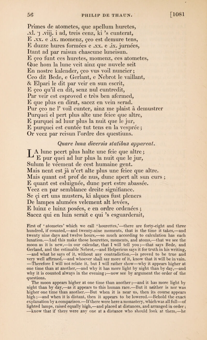 Primes de atometes, que apellum huretes, .xl. q .viij. i ad, treis cenz, ki ’s cunterat, E .xx. e .ix. momenz, 9eo est demure tens, E duzze hures formees e .xx. e .ix. jurnees, Itant ad par raisun chascune luneisun. E 5eo funt ces huretes, momenz, ces atometes, Que hom la lune veit ainz que nuvele seit En nostre kalender, 9eo vus voil nuncier; Ceo dit Bede, e Gerlant, e Nebrot le vaillant, & Elpari le dit par veir en sun escrit, E 9eo qu’il en dit, senz nul cuntredit. Par veir est esproved e tres ben afermed, E que plus en dirat, sacez en vein serad. Pur 9eo ne P voil cunter, ainz me plaist a demustrer Purquei el pert plus alte une feiee que altre, E purquei ad luur plus la nuit que le jur, E purquei est cuntee tut tens en la vespree; Or veez par reisun Pordre des questiuns. Quare tuna diversis statibus apparent. T A lune peert plus halte une feie que altre; E pur quei ad lur plus la nuit que le jur, Sulum le veement de cest humaine gent. Mais nent est ja rr’ert alte plus une feiee que altre. Mais quant est prof de nus, dune apert alt sun curs ; E quant est esluignee, dune pert estre abassee. Veez en par semblance dreite signifiance. Se 9i ert uns musters, ki alques fust pleners De lampes alumees velement alt levees, E luinz e luinz posees, e en ordre ordenees ; Sacez qui en luin serait e qui *s esguarderait, First of ‘ atometes’which we call ‘hourettes,’—there are forty-eight and three hundred, if counted,—and twenty-nine moments, that is the time it takes,—and twenty nine days and twelve hours,—so much according to calculation has each lunation.—And this make those hourettes, moments, and atoms,—that we see the moon as it is new,—in our calendar, that I will tell you;—that says Bede, and Gerland, and the estimable Nebrot,—and Helpericus says it for truth in his writing, —and what he says of it, without any contradiction,—is proved to be true and very well affirmed,—and whoever shall say more of it, know that it will be in vain. ■—Therefore I will not relate it, but I will rather show—why it appears higher at one time than at another,—and why it has more light by night than by day,—and why it is counted always in the evening;—now see by argument the order of the questions. The moon appears higher at one time than another;—and it has more light by night than by day,—as it appears to this human race.—But it neither is nor was higher one time than another.—But when it is near us, then its course appears high;—and when it is distant, then it appears to be lowered.—Behold the exact explanation by a comparison.—If there were here a monastery, which was all full—of lighted lamps, raised equally high,—and placed at distances, and arranged in order; •—know that if there were any one at a distance who should look at them,—he