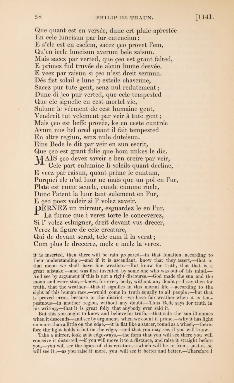 r.ci Que quant est en versee^ dune ert pluie aprestee En cele luneisun par lur entenciun; E s’ele est en esclerrq sacez ^eo provet Pem, Qu’en icele luneisun averum bele saisun. Mais sacez par verted, que 5eo est grant falted, E primes fud truvee de alcun hume desvee. E veez par raisun si yeo ifiest dreit sermun. Des fist solail e lune q esteile chascune, Sacez pur tute gent, senz nul redutement; Dune di jeo pur verted, que cele tempested Que ele signefie en cest mortel vie, Sulunc le veement de cest humaine gent, Yendreit tut velement par veir a tute gent; Mais 5eo est beffe provee, ke en ceste cuntree Avum nus bel ored quant il fait tempested En altre regiun, senz nule duteisun. Eins Bede le dit par veir en sun escrit, Que 9eo est grant folie que horn unkes le die. 5eo devez saveir e ben creire par veir, Cele part enlumine li soleils quant decline, E veez par raisun, quant prime le cuntum, Purquei ele rPad luur ne mais que un poi en Pur, Plate est cume scuele, runde cumme ruele, Dune Patent la luur tant sulement en Pur, E yeo poez vedeir si P volez saveir. DERNEZ un mirreur, esguardez le en Pur, La furme que i verez torte le conceverez. Si P volez esluigner, dreit devant vus drecer, Verez la figure de cele creature, Qui de devant serad, tele cum il la verat; Cum plus le drecerez, melz e melz la verez. MVS it is inserted, then there will be rain prepared—in that lunation, according to their understanding;—and if it is ascendant, know that they assert,—that in that moon we shall have fine weather.—But know for truth, that that is a great mistake,—and was first invented hy some one who was out of his mind.— And see by argument if this is not a right discourse.—God made the sun and the moon and every star,—know, for every body, without any doubt;—I say then for truth, that the weather—that it signifies in this mortal life,—according to the sight of this human race,—would come in truth equally to all people ;—but that is proved error, because in this district—we have fair weather when it is tem¬ pestuous—in another region, without any doubt.—Thus Bede says for truth in his writing,—that it is great folly that anybody ever said it. But this you ought to know and believe for truth,—that side the sun illumines when it descends—and see by argument, when we count it prime,—why it has light no more than a little on the edge,—it is flat like a saucer, round as a wheel,—there¬ fore the light holds it but on the edge,—and that you may see, if you will know. Take a mirror, look at it edge-ways,—the form that you will see there you will conceive it distorted,—if you will move it to a distance, and raise it straight before you,—you will see the figure of this creature,—which will he in front, just as he