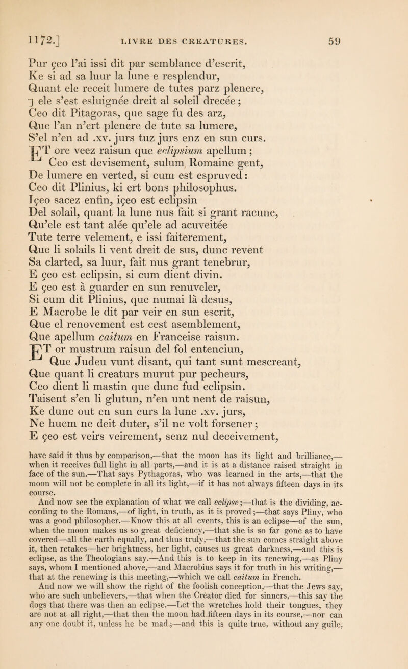 Pur £eo l’ai issi dit par semblance cPescrit, Ke si ad sa luur la lune e resplendur, Quant ele receit lumere de tutes parz plenere, j ele s’est esluignee dreit al soleil clrecee; Ceo dit Pitagorasj que sage fu des arz^ Que Pan rPert plenere de tute sa lumere, S’el m’en ad .xv. jurs tuz jurs enz en sun curs. 17 T ore veez raisun que eclipsium apellum; Ceo est devisement, sulum Romaine gent, De lumere en verted, si cum est espruved: Ceo dit Plinius, ki ert bons philosophus. lyeo sacez enfin, i5eo est eclipsin Del solail, quant la lune nus fait si grant racune, QiPele est tant alee qu’ele ad acuveitee Tute terre velement, e issi faiterement, Que li solails li vent dreit de sus, dune revent Sa darted, sa luur, fait nus grant tenebrur, E jeo est eclipsin, si cum dient divin. E 5eo est a guarder en sun renuveler. Si cum dit Plinius, que numai la desus, E Macrobe le dit par veir en sun escrit, Que el renovement est cest asemblement, Que apellum caitum en Eranceise raisun. 17 T or mustrum raisun del fol entenciun, Que Judeu vunt disant, qui tant sunt mescreant, Que quant li ereaturs murut pur pecheurs, Ceo dient li mastin que dune fud eclipsin. Taisent s^en li glutun, n’en unt nent de raisun, Ke dune out en sun curs la lune .xv. jurs, Ne huem ne deit duter, s?il ne volt forsener; E 9eo est veirs veirement, senz nul deceivement. have said it thus hy comparison,—that the moon has its light and brilliance,— when it receives full light in all parts,—and it is at a distance raised straight in face of the sun.—That says Pythagoras, who was learned in the arts,—that the moon will not be complete in all its light,—if it has not always fifteen days in its course. And now see the explanation of what we call eclipse;—that is the dividing, ac¬ cording to the Romans,—of light, in truth, as it is proved;—that says Pliny, who was a good philosopher.—Know this at all events, this is an eclipse—of the sun, when the moon makes us so great deficiency,—that she is so far gone as to have covered—all the earth equally, and thus truly,—that the sun comes straight above it, then retakes—her brightness, her light, causes us great darkness,—and this is eclipse, as the Theologians say.—And this is to keep in its renewing,—as Pliny says, whom I mentioned above,—and Macrobius says it for truth in his writing,— that at the renewing is this meeting,—which we call caitum in French. And now we will show the right of the foolish conception,—that the Jews say, who are such unbelievers,—that when the Creator died for sinners,—this say the dogs that there was then an eclipse.—Let the wretches hold their tongues, they are not at all right,—that then the moon had fifteen days in its course,—nor can any one doubt it, unless he be mad.;—and this is quite true, without any guile,