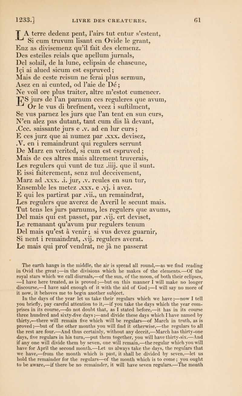 T A terre dedenz pent, Fairs tut entur s’estent, JL<i Si cum truvum lisant en Ovide le grant, Enz as divisemenz qiFil fait des elemenz. Des esteiles reials que apellum jurnals, Del solail, de la lune, eclipsin de chascune, Igi ai alued sicum est espruved; Mais de ceste reisun ne ferai plus sermun, Asez en ai cunted, od Faie de De; Ne voil ore plus traiter, altre nFestot cumencer. 17S jurs de l?an parnum ces reguleres que avum, Or le vus di brefment, veez i suftilment, Se vus parnez les jurs que Fan tent en sun curs, N^en alez pas dutant, tant cum dis la devant, .Ccc. saissante jurs e .v. ad en lur curs; E ces jurz que ai numez par .xxx. devisez, .V. en i remaindrunt qui regulers serrunt De Marz en verited, si cum est espruved; Mais de ces altres mais altrement truverais, Les regulers qui vunt de tuz .iiij. que il sunt. E issi faiterement, senz nul deceivement, Marz ad .xxx. .i. jur, .v. reules en sun tur. Ensemble les metez .xxx. e .vj. i avez. E qui les partirat par .vii., un remaindrat, Les regulers que averez de Averil le secunt mais. Tut tens les jurs parnums, les regulers que avums, Del mais qui est passet, par .vij. ert deviset, Le remanant qu’avum pur regulers tenum Del mais qu^est a venir; si vus devez guarnir. Si nent i remaindrat, .vij. regulers averat. Le mais qui prof vendrat, ne ja ne passerat The earth hangs in the middle, the air is spread all round,—as we find reading in Ovid the great;—in the divisions which lie makes of the elements.—Of the royal stars which we call diurnals,—of the sun, of the moon, of both their eclipses, —I have here treated, as is proved;—but on this manner I will make no longer discourse,—I have said enough of it with the aid of God;—I will say no more of it now, it behoves me to begin another subject. In the days of the year let us take their regulars wdiich we have;—now I tell you briefly, pay careful attention to it,—if you take the days which the year com¬ prises in its course,—do not doubt that, as I stated before,—it has in its course three hundred and sixty-five days;—and divide these days which I have named by thirty,—there will remain five which will be regulars—of March in truth, as is proved;—but of the other months you will find it otherwise,—the regulars to all the rest are four.—And thus certainly, without any deceit,—March has thirty-one days, five regulars in his turn,—put them together, you will have thirty-six.—And if any one will divide them by seven, one will remain,—the regular which you will have for April the second month.—Let us always take the days, the regulars that wre have,—from the month which is past, it shall be divided by seven,—let us hold the remainder for the regulars—of the month which is to come; you ought to be aware,—if there be no remainder, it will have seven regulars.—The month