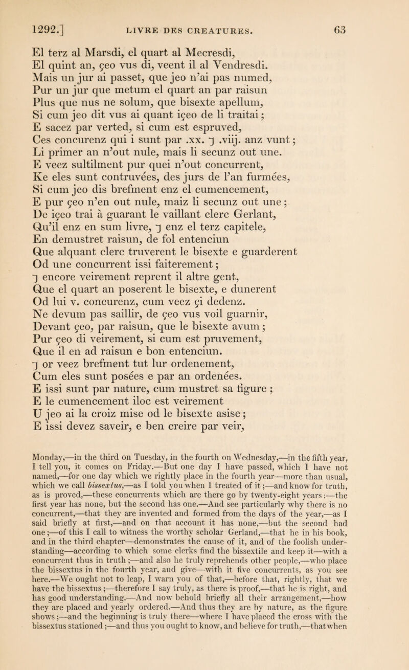 El terz al Marsdi, el quart al Mecresdq El quint an., 5eo vus di, veent il al Vendresdi. Mais un jur ai passet, que jeo n’ai pas mimed, Pur un jur que metum el quart an par raisun Plus que nus ne solum, que bisexte apellum. Si cum jeo dit vus ai quant i5eo de li traitai; E sacez par verted, si cum est espruved, Ces concurenz qui i sunt par .xx. q .viij. anz vunt; Li primer an n’out nule, mais li secunz out une. E veez sultilment pur quei n’out concurrent Ke eles sunt contruvees, des jurs de Pan furmees, Si cum jeo dis brefment enz el cumencement, E pur 5eo n’en out nule, maiz li secunz out une; De iyeo trai a guarant le vaillant clerc Gerlant, Qu’il enz en sum livre, q enz el terz capitele, En demustret raisun, de fol entenciun Que alquant clerc truverent le bisexte e guarderent Od une concurrent issi faiterement; q encore veirement reprent il altre gent, Que el quart an poserent le bisexte, e dunerent Od lui v. concurenz, cum veez §i dedenz. Ne devum pas saillir, de 9eo vus voil guarnir, Devant 9eo, par raisun, que le bisexte avum; Pur 9eo di veirement, si cum est pruvement, Que il en ad raisun e bon entenciun. q or veez brefment tut lur ordenement, Cum eles sunt posees e par an ordenees. E issi sunt par nature, cum mustret sa figure ; E le cumencement iloc est veirement U jeo ai la croiz mise od le bisexte asise; E issi devez saveir, e ben creire par veir. Monday,—in the third on Tuesday, in the fourth on Wednesday,—in the fifth year, I tell you, it comes on Friday.—But one day I have passed, which I have not named,—for one day which we rightly place in the fourth year—more than usual, wdiich we call bissextus,—as I told you when I treated of it;—and know for truth, as is proved,—these concurrents which are there go by twrenty-eight years ;—the first year has none, but the second has one.—And see particularly why there is no concurrent,—that they are invented and formed from the days of the year,—as I said briefly at first,—and on that account it has none,—but the second had one;—of this I call to witness the worthy scholar Gerland,—that he in his book, and in the third chapter—demonstrates the cause of it, and of the foolish under¬ standing—according to wdiich some clerks find the bissextile and keep it—with a concurrent thus in truth ;—and also he truly reprehends other people,—who place the bissextus in the fourth year, and give—with it five concurrents, as you see here.—We ought not to leap, I warn you of that,—before that, rightly, that we have the bissextus;—therefore I say truly, as there is proof,—that he is right, and has good understanding.—And now behold briefly all their arrangement,—how they are placed and yearly ordered.—And thus they are by nature, as the figure shows;—and the beginning is truly there—where I have placed the cross with the bissextus stationed;—and thus you ought to know, and believe for truth,—that when