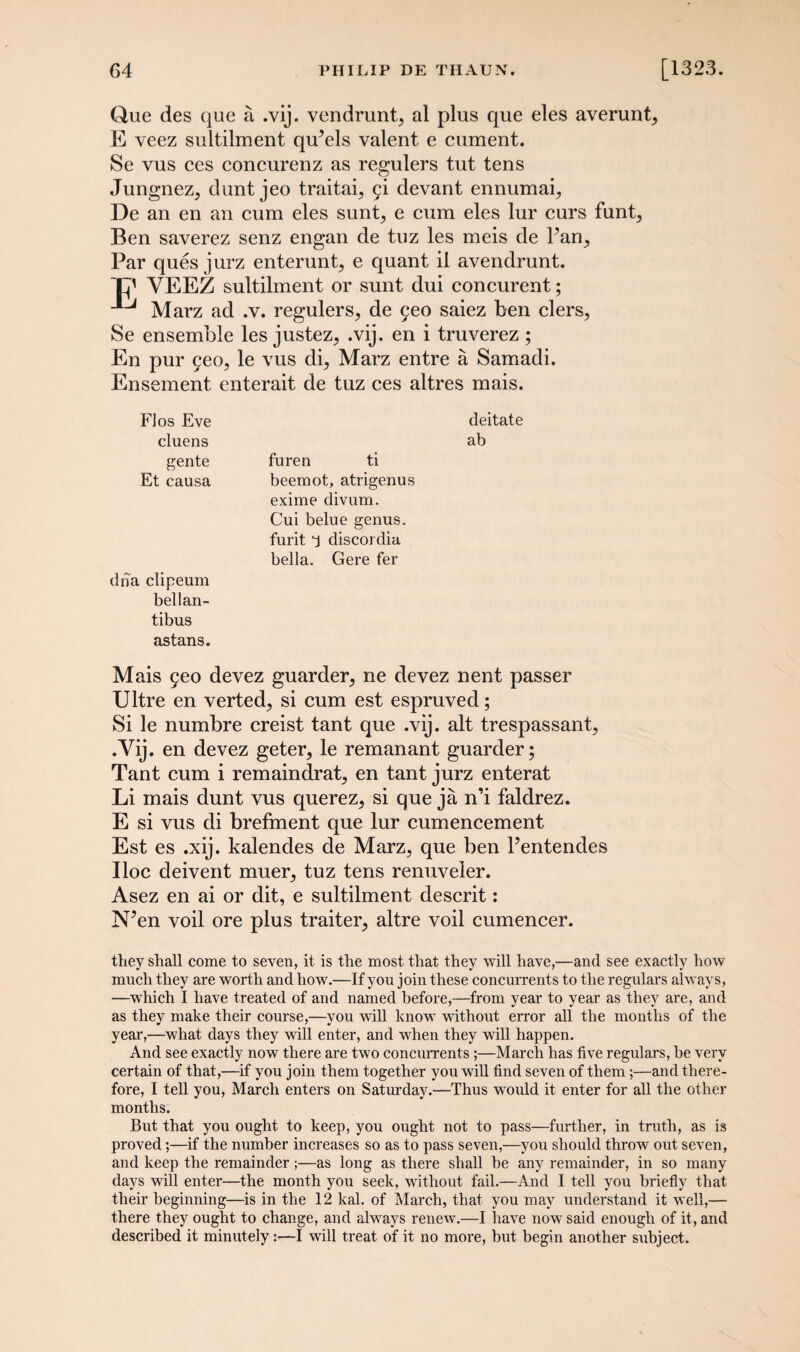Que des que a .vij. vendrunt, al plus que eles averunt, E veez sultilment qu’els valent e cument. Se vus ces concurenz as regulers tut tens Jungnez, dunt jeo traitai, fi devant ennumai, De an en an cum eles sunt, e cum eles lur curs funt, Ben saverez senz engan de tuz les meis de Fan, Par ques jurz enterunt, e quant il avendrunt. ~C' VEEZ sultilment or sunt dui concurent; Marz ad .v. regulers, de 5eo saiez ben clers, Se ensemble les justez, .vij. en i truverez ; En pur 5eo, le vus di, Marz entre a Samadi. Ensement enterait de tuz ces altres mais. Flos Eve cluens gente furen ti Et causa beemot, atrigenus exime divum. Cui belue genus, furit ‘j discorclia bella. Gere fer dna clipeum bellan- tibus astans. Mais 5eo devez guarded ne devez nent passer Ultre en verted, si cum est espruved; Si le numbre creist tant que .vij. alt trespassant, •Vij. en devez geter, le remanant guarder; Tant cum i remaindrat, en tant jurz enterat Li mais dunt vus querez, si que ja n’i faldrez. E si vus di brefment que lur cumencement Est es .xij. kalendes de Marz, que ben Fentendes Iloc deivent muer, tuz tens renuveler. Asez en ai or dit, e sultilment descrit: NVn voil ore plus traiter, altre voil cumencer. they shall come to seven, it is the most that they will have,—and see exactly how much they are worth and how.—If you join these concurrents to the regulars always, —which I have treated of and named before,—from year to year as they are, and as they make their course,—you will know without error all the months of the year,—what days they will enter, and when they will happen. And see exactly now there are two concurrents ;—March has five regulars, be very certain of that,—if you join them together you will find seven of them;—and there¬ fore, I tell you, March enters on Saturday.—Thus would it enter for all the other months. But that you ought to keep, you ought not to pass—further, in truth, as is proved;—if the number increases so as to pass seven,—you should throw out seven, and keep the remainder;—as long as there shall be any remainder, in so many days will enter—the month you seek, without fail.—And I tell you briefly that their beginning—is in the 12 kal. of March, that you may understand it well,— there they ought to change, and always renew.—I have now said enough of it, and described it minutely :•—I will treat of it no more, but begin another subject. deitate ab