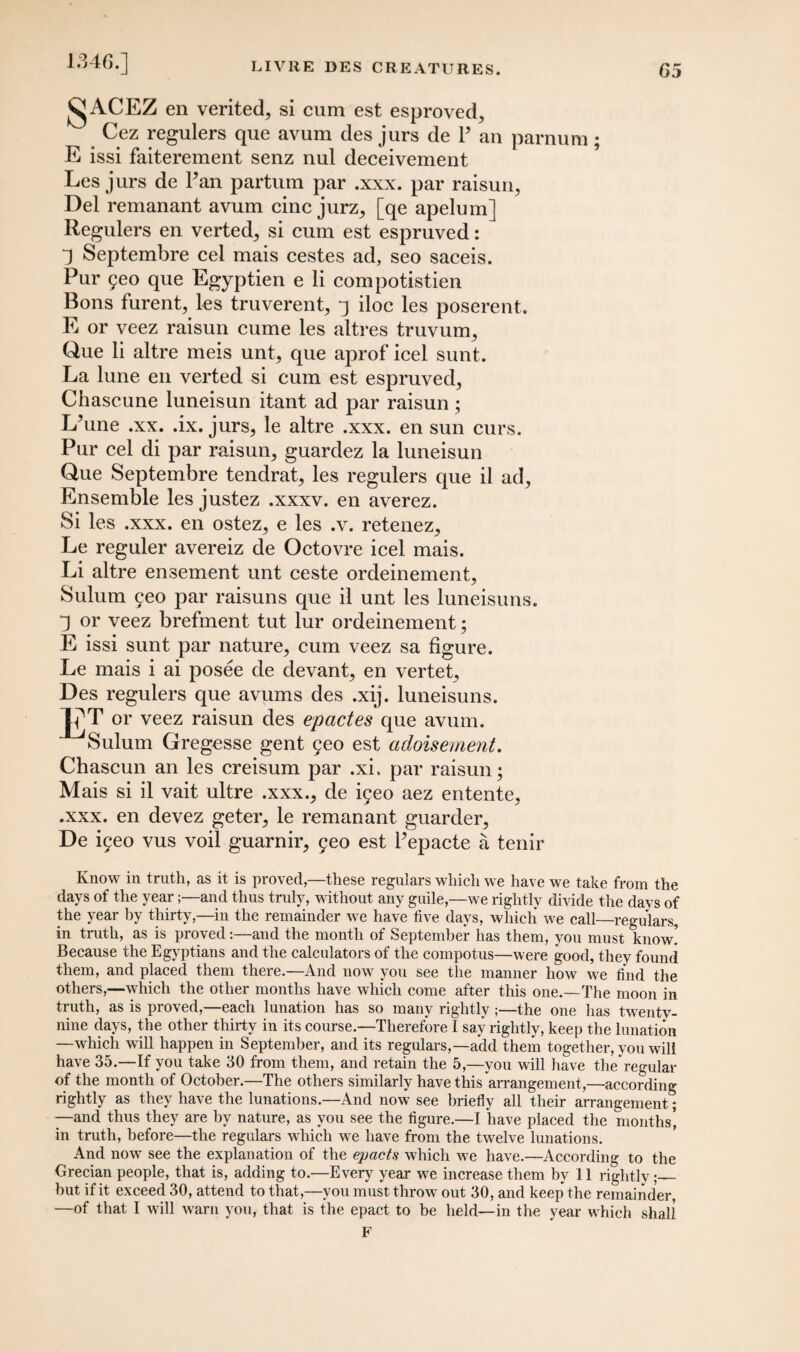 1346.] j^jACEZ en verited, si cum est esproved, Cez regulers que avum des jurs de P an E issi faiterement senz nul deceivement parnum; Les jurs de Pan partum par .xxx. par raisun, Del remanant avum cine jurz, [qe apelum] Regulers en verted, si cum est espruved: 1 Septembre cel mais cestes ad, seo saceis. Pur geo que Egyptien e li compotistien Bons furent, les truverent, q iloc les poserent. E or veez raisun cume les altres truvum, Que li altre meis unt, que aprof icel sunt. La lune en verted si cum est espruved, Chascune luneisun itant ad par raisun; L’une .xx. .ix. jurs, le altre .xxx. en sun curs. Pur cel di par raisun, guardez la luneisun Que Septembre tendrat, les regulers que il ad. Ensemble les justez .xxxv. en averez. Si les .xxx. en ostez, e les .v. retenez, Le reguler avereiz de Octovre icel mais. Li altre ensement unt ceste ordeinement, Sulum geo par raisuns que il unt les luneisuns. q or veez brefment tut lur ordeinement; E issi sunt par nature, cum veez sa figure. Le mais i ai posee de devant, en vertet, Des regulers que avums des .xij. luneisuns. or veez raisun des epactes que avum. ^Sulum Gregesse gent geo est adoisement. Chascun an les creisum par .xi. par raisun; Mais si il vait ultre .xxx., de igeo aez entente, .xxx. en devez geter, le remanant guarder, De igeo vus voil guarnir, geo est Pepacte a tenir Know in truth, as it is proved,—these regulars which we have we take from the days of the year;—and thus truly, without any guile,—we rightly divide the days of the year by thirty,—in the remainder we have five days, which we call—regulars, in truth, as is proved:—and the month of September has them, you must know! Because the Egyptians and the calculators of the compotus—were good, they found them, and placed them there.—And now you see the manner how we find the others,—which the other months have which come after this one.—The moon in truth, as is proved,—each lunation has so many rightly ;—the one has twentv- nine days, the other thirty in its course.—Therefore I say rightly, keep the lunation —which will happen in September, and its regulars,—add them together, you will have 35.—If you take 30 from them, and retain the 5,—you will have thebegular of the month of October.—The others similarly have this arrangement,—according rightly as they have the lunations.—And now see briefly all their arrangement; —and thus they are hv nature, as you see the figure.—I have placed the months’, in truth, before—the regulars which we have from the twelve lunations. And now see the explanation of the epacts which we have.—According to the Grecian people, that is, adding to.—Every year we increase them by 11 rightly •_ hut if it exceed 30, attend to that,—you must throw out 30, and keep the remainder, —of that I will warn you, that is the epact to be held—in the year which shall F