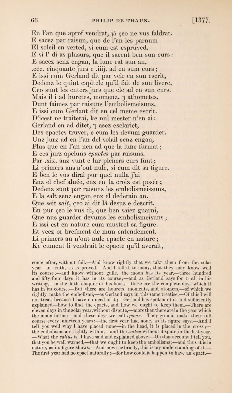 En Pan que aprof vendrat, ja geo ne vus faldrat. E sacez par raisun, que de Pan les parnum El soleil en verted^ si cum est espruved. E si P di as plusurs^ que il sacent ben sun curs: E sacez senz engan., la lune rat sun an., .ccc. cinquante jurs e .iiij. ad en sum curs; E issi cum Gerland dit par veir en sun escrit3 Dedenz le quint capitele qu’il fait de sun livere^ Ceo sunt les enters jurs que ele ad en sun curs. Mais il i ad huretes, momenz^ j athometes, Dunt faimes par raisuns Pembolismeisuns^ E issi cum Gerlant dit en cel meme escrit. D’icest ne traiteraq ke nul mester n’en ai: Gerland en ad ditet, q asez esclariet, Des epactes truver, e cum les devum guarder. Unz jurz ad en Pan del solail senz engan, Plus que en Pan nen ad que la lune furmat; E ces jurz apeluns epactes par raisuns. Par .xix. anz vunt e lur pleners curs funt; Li primers ans n’out nule, si cum dit sa figure. E ben le vus dirai pur quei nulla j’ai Enz el chef aluee, enz en la croiz est posee; Dedenz sunt par raisuns les embolismeissuns, E la salt senz engan enz el dederain an. Que seit salt, <^eo ai dit la desus e descrit. En pur 5eo le vus di, que ben saiez guarni, Que nus guarder devums les embolismeisuns ; E issi est en nature cum mustret sa figure. Et veez or brefment de mun entendement. Li primers an n’out nule epacte en nature; Ke cument li vendrait le epacte qu’il averait. come after, without fail.—And know rightly that wre take them from the solar year—in truth, as is proved.—And I tell it to many, that they may knowr wTell its course:—and knowr without guile, the moon has its year,—three hundred and fifty-four days it has in its course;—and as Gerland says for truth in his writing,—in the fifth chapter of his hook,—these are the complete days which it has in its course.—But there are hourets, moments, and atomets,—of which we rightly make the embolismi,—as Gerland says in this same treatise.—Of this I will not treat, because I have no need of it;—Gerland has spoken of it, and sufficiently explained—howr to find the epacts, and how wre ought to keep them.—There are eleven days in the solar year, without dispute,—more than there are in the year wrhich the moon forms;—and these days we call epacts.—They go and make their full course every nineteen years;—the first year had none, as its figure says.—And I tell you well why I have placed none—in the head, it is placed in the cross;— the embolisms are rightly within,—and the saltus without dispute in the last year. —What the saltus is, I have said and explained above.—On that account I tell you, that you be well warned,—that we ought to keep the embolisms ;—and thus it is in nature, as its figure shows.—And now see briefly, this is my understanding of it.— The first year had no epact naturally;—for how could it happen to have an epact,—