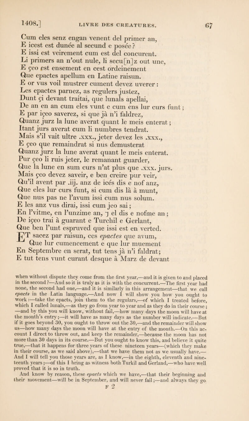Cum eles senz engan venent del primer an, E icest est dunee al secund e posee ? E issi est veirement cum est del concurent. Li primers an n’out nule, li secu [n] z out une, E 5eo est ensement en cest ordeinement Que epactes apellum en Latine raisun. E or vus voil mustrer cument devez uverer: Les epactes parnez, as regulers justez, Dunt g\ devant traitai, que lunals apellai, De an en an cum eles vunt e cum ens lur curs funt; E par iyeo saverez, si que ja iPi faldrez, Quanz jurz la lune averat quant le meis enterat; Itant jurs averat cum li numbres tendrat. Mais sbl vait ultre .xxx., jeter devez les .xxx., E feo que remaindrat si nus demusterat Quanz jurz la lune averat quant le meis enterat. Pur 9eo li ruis jeter, le remanant guarder, Que la lune en sum curs rPat plus que .xxx. jurs. Mais geo devez saveir, e ben creire pur veir, Qubl avent par .iij. anz de ices dis e nof anz, Que eles lur curs funt, si cum dis la a munt, Que nus pas ne Pavum issi cum nus solum. E les anz vus dirai, issi cum jeo sai; En Pvitme, en Punzime an, q el dis e nofme an; De ifeo trai a guarant e Turchil e Gerlant, Que ben Punt espruved que issi est en verted. El sacez par raisun, ces epactes que avum, Que lur cumencement e que lur muement En Septembre en serat, tut tens ja iPi faldrat; E tut tens vunt curant desque a Marz de devant when without dispute they come from the first year,—and it is given to and placed in the second ?—And so it is truly as it is with the concurrent.—The first year had none, the second had one,—and it is similarly in this arrangement—that we call epacts in the Latin language.—And now I will show you how you ought to work:—take the epacts, join them to the regulars,—of which 1 treated before, which I called lunals,—as they go from year to year and as they do in their course ; —and by this you will know, without fail,—how many days the moon will have at the month’s entry;—it will have as many days as the number will indicate.—But if it goes beyond 30, you ought to throw out the 30,—and the remainder will show us—how many days the moon will have at the entry of the month.—On this ac¬ count I direct to throw out, and keep the remainder,—because the moon has not more than 30 days in its course.—But you ought to know this, and believe it quite true,—that it happens for three years of these nineteen years—(which they make in their course, as we said above),—that we have them not as we usually have.— And I will tell you those years are, as I know,—in the eighth, eleventh and nine¬ teenth years ;—of this I bring as witness both Turkil and Gerland,—who have wrell proved that it is so in truth. And know7 by reason, these epacts which we have,—that their beginning and their movement—will be in September, and will never fail;—and always they go