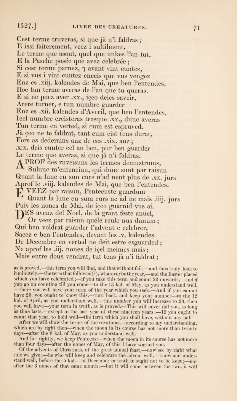 Cest terme truveras,, si que ja rPi faldras; E issi faiterement. veez i sultilmenp Le terme que asout, quel que unkes Pan fut^ E la Pasche posee que avez celebree; Si cest terme parnez, 3 avant vint cuntez,, E si vus i vint cuntez enceis que vus vengez Enz es .xiij. kalendes de Mai, que ben Pentendes, Iloc tun terme averas de Pan que tu queras. E si ne poez aver .xx., i^eo deies saveir, Arere turner, e tun numbre guarder Enz es .xii. kalendes d^Averil, que ben Pentendes, Icel numbre creisteras tresque .xx., dune averas Tun terme en verted, si cum est espruved. Ja yeo ne te faldrat, tant cum cist tens clurat, Fors as dederains anz de ces .xix. anz; .xix. deis cunter cel an ben, pur ben guarder Le terme que averas, si que ja rPi faldras. ^PROF des ruveisuns les termes demustrums, Sulunc nPentenciun, qui dune sunt par raisun Quant la lune en sun curs iPad nent plus de .xx. jurs Aprof le .viij. kalendes de Mai, que ben Pentendes. VEEZ par raisun, Pentecuste guardum Quant la lune en sum curs ne ad ne mais .iiij. jurs Puis les nones de Mai, de ^eo guarnid vus ai. DEi avenz del Noel, de la grant feste anuel, Or veez par raisun quele reule nus dunum; Qui ben voldrat guarder Padvent e celebrer, Sacez e ben Pentendes, devant les .v. kalendes De Decembre en verted ne deit estre esguarded ; Ne aprof les .iij. nones de iyel meimes mais; Mais entre dous vendrat, tut tens ja rPi faldrat; as is proved,—this term you will find, and that without fail;—and thus truly, look to it minutely,—the term that followed(P), whatever be the year,—and the Easter placed which you have celebrated;—if you take this term and count 20 onwards,—and if you go on counting till you come—to the 13 kal. of May, as you understand well, —there you will have your term of the year which you seek.—And if you cannot have 20, you ought to know this,—turn back, and keep your number—to the 12 kal. of April, as you understand well,—this number you will increase to 20, then you will have—your term in truth, as is proved.—This will never fail you, as long as time lasts,—except in the last year of these nineteen years ;—19 you ought to count that year, to hold well—the term which you shall have, without any fail. After we will show the terms of the rovations,—according to my understanding, which are by right then—when the moon in its course has not more than twenty days—after the 8 kal. of May, as you understand well. And lo ! rightly, we keep Pentecost—when the moon in its course has not more than four days—after the nones of May, of this I have warned you. Of the advents of Christmas, of the great annual feast,—now see by right what rule we give;—he who will keep and celebrate the advent well,—know and under¬ stand well, before the 5 kal.—of December in truth it ought not to be kept;—nor after the 3 nones of that same month;—but it will come between the two, it will