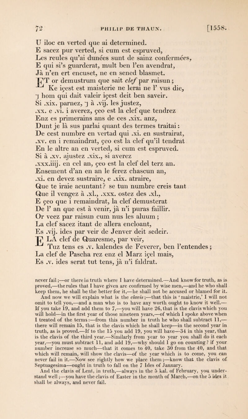U iloc en verted que ai determined. E sacez pur verted, si cum est espruved, Les reules qiPai dunees sunt de sainz confermees, E qui Sr’s guarderat^ mult ben Pen avendrat., Ja iPen ert encuset^ ne en sened blasmet. C'T or demustrum que sait clef par raisun; Ke iyest est maisterie ne lerai ne P vus die, ■j hom qui dait valeir ^est deit ben saveir. Si .xix. parnez,, j a .vij. les justez, .xx. e .vi. i averez, geo est la clef que tendrez Enz es primerains ans de ces .xix. anz^ Dunt je la sus parlai quant des termes traitai De cest numbre en vertad qui .xi. en sustrairat, .xv. en i remaindrat, geo est la clef qu’il tendrat En le altre an en verted^ si cum est espruved. Si a .xv. ajustez .xix., si averez .xxx.iiij. en cel an, geo est la clef del terz an. Ensement d^an en an le ferez chascun an, .xi. en devez sustraire, e .xix. atraire, Due te iraie acuntant? se tun numbre creis taut Que il vengez a .xl., .xxx. ostez des .xl., E £eo que i remain drat, la clef demusterat De P an que est a venir, ja iPi puras faillir. Or veez par raisun cum nus les aluum; La clef sacez itant de allera encloant, Es .vij. ides par veir de Jenver deit sedeir. Xp Lx\ clef de Quaresme, par veir, ^ Tuz tens es .v. kalendes de Feverer, ben Pentendes; La clef de Pascha rez enz el Marz i^el mais, Es .v. ides serat tut tens, ja lPi faldrat. never fail;—or there in truth where I have determined.—And know for truth, as is proved,—the rules that I have given are confirmed by wise men,—and he who shall keep them, he shall he the better for it,—he shall not be accused or blamed for it. And now we will explain what is the c lav is;—that this is ‘ maistrie,’ I will not omit to tell you,—and a man who is to have any worth ought to know it well.— If you take 19, and add them to 7,—you will have 26, that is the clavis which you will hold—in the first year of those nineteen years,—of which I spoke above when I treated of the terms:—from this namber in truth he who shall subtract 11,— there will remain 15, that is the clavis which he shall keep—in the second year in truth, as is proved.—If to the 15 you add 19, you will have—34 in this year, that is the clavis of the third year.—Similarly from year to year you shall do it each year,—you must subtract 11, and add 19,—why should 1 go on counting? if your number increase so much—that it comes to 40, take 30 from the 40, and that which will remain, will show the clavis—of the year which is to come, you can never fail in it.—Now see rightly how we place them;—know that the clavis of Septuagesima—ought in truth to fall on the 7 Ides of January. And the clavis of Lent, in truth,—always in the 5 kal. of February, you under¬ stand well;—you have the clavis of Easter in the month of March,—on the 5 ides it shall be always, and never fail.