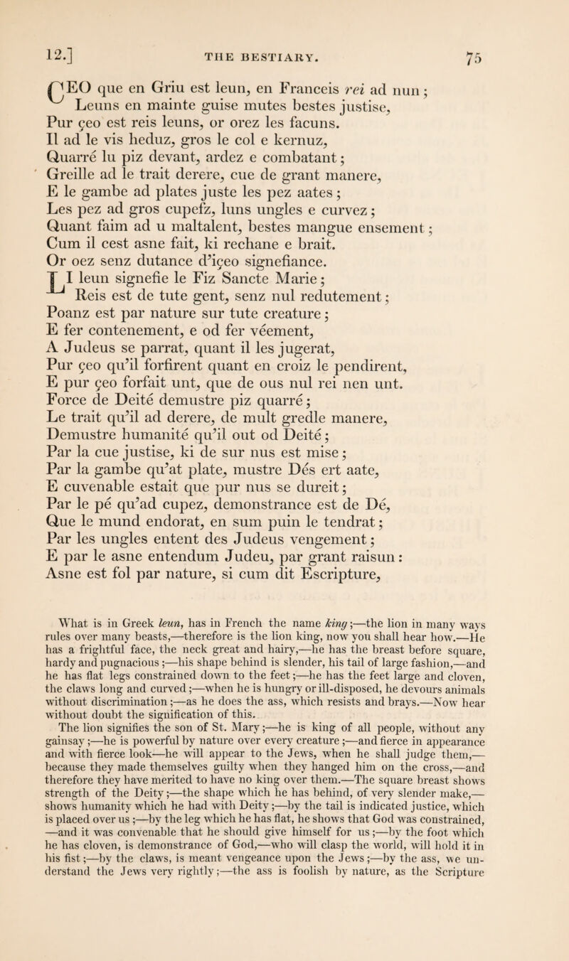 PEO que en Griu est leun, en Franceis rei ad nun; ^ Leuns en mainte guise mutes bestes justise. Pur yeo est reis leuns, or orez les facuns. II ad le vis heduz, gros le col e kernuz, Quarre lu piz devant, ardez e combatant; Greille ad le trait derere, cue de grant manere, E le gambe ad plates juste les pez aates; Les pez ad gros cupefz, luns ungles e curvez; Quant faim ad u maltalent, bestes mangue ensement; Cum il cest asne fait, ki rechane e brait. Or oez senz dutance d’iyeo signefiance. I I leun signefie le Fiz Sancte Marie; Reis est de tute gent, senz nul redutement; Poanz est par nature sur tute creature; E fer contenement, e od fer veement, A Judeus se parrat, quant il les jugerat, Pur yeo qu’il forfirent quant en croiz le pendirent, E pur yeo forfait uni, que de ous nul rei nen unt. Force de Deite demustre piz quarre; Le trait quM ad derere, de mult gredle manere, Demustre humanite qu?il out od Deite; Par la cue justise, ki de sur nus est mise; Par la gambe qu^at plate, mustre Des ert aate, E cuvenable estait que pur nus se dureit; Par le pe qu’ad cupez, demonstrance est de De, Que le mund endorat, en sum puin le tendrat; Par les ungles entent des Judeus vengement; E par le asne entendum Judeu, par grant raisun: Asne est fol par nature, si cum dit Escripture, What is in Greek leun, has in French the name king;—the lion in many ways rules over many beasts,—therefore is the lion king, now you shall hear how.—He has a frightful face, the neck great and hairy,—he has the breast before square, hardy and pugnacious;—his shape behind is slender, his tail of large fashion,—and he has flat legs constrained down to the feet;—he has the feet large and cloven, the claws long and curved;—when he is hungry or ill-disposed, he devours animals without discrimination;—as he does the ass, which resists and brays.—Now hear without doubt the signification of this. The lion signifies the son of St. Mary;—he is king of all people, without any gainsay;—he is powerful by nature over every creature;—and fierce in appearance and with fierce look—he will appear to the Jews, when he shall judge them,— because they made themselves guilty when they hanged him on the cross,—and therefore they have merited to have no king over them.—The square breast shows strength of the Deity;—the shape which he has behind, of very slender make,— shows humanity which he had with Deity;—by the tail is indicated justice, which is placed over us ;—by the leg which he has flat, he shows that God was constrained, —and it was convenable that he should give himself for us;—by the foot which he has cloven, is demonstrance of God,—who will clasp the world, will hold it in his fist;—by the claws, is meant vengeance upon the Jews;—by the ass, we un¬ derstand the Jews very rightly;—the ass is foolish by nature, as the Scripture