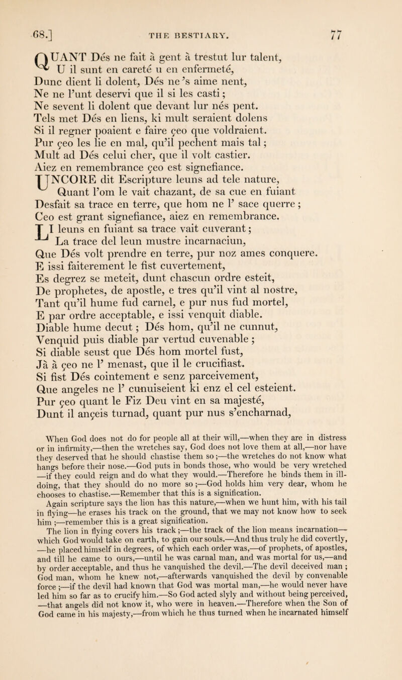 QUANT Des ne fait a gent a trestut lur talent, U il sunt en carete u en enfermete. Dune dient li dolent, Des ne 5s aime nent, Ne ne Punt deservi que il si les casti; Ne sevent li dolent que devant lur nes pent. Tels met Des en liens, ki mult seraient dolens Si il regner poaient e faire yeo que voldraient. Pur yeo les lie en mal, qiPil pechent mais tal; Mult ad Des celui cher, que il volt castier. Aiez en remembrance 5eo est signefiance. TTNCORE dit Escripture leuns ad tele nature, ^ Quant Pom le vait chazant, de sa cue en fuiant Desfait sa trace en terre, que hom ne P sace querre; Ceo est grant signefiance, aiez en remembrance. T I leuns en fuiant sa trace vait cuverant; La trace del leun mustre incarnaciun, Que Des volt prendre en terre, pur noz ames conquere. E issi faiterement le fist cuvertement, Es degrez se meteit, dunt chascun ordre esteit, De prophetes, de apostle, e tres qu’il vint al nostre, Tant qiPil hume fud carnel, e pur nus fud mortel, E par ordre acceptable, e issi venquit diable. Diable hume decut; Des hom, qu’il ne cunnut, Venquid puis diable par vertud cuvenable ; Si diable seust que Des hom mortel fust, Ja a 5eo ne P menast, que il le crucifiast. Si fist Des cointement e senz parceivement, Que angeles ne P cunuiseient ki enz el cel esteient. Pur yeo quant le Fiz Deu vint en sa majeste, Dunt il anyeis turnad, quant pur nus s’encharnad, When God does not do for people all at their will,—when they are in distress or in infirmity,—then the wretches say, God does not love them at all,—nor have they deserved that he should chastise them so;—the wretches do not know what hangs before their nose.—God puts in bonds those, who would be very wretched _if they could reign and do what they would.—Therefore he binds them in ill- doing, that they should do no more so-God holds him very dear, whom he chooses to chastise.—Remember that this is a signification. Again scripture says the lion has this nature,—when we hunt him, with his tail in flying—he erases his track on the ground, that we may not know how to seek him ;—remember this is a great signification. The lion in flying covers his track;—the track of the lion means incarnation— which God would take on earth, to gain our souls.—And thus truly he did covertly, —he placed himself in degrees, of which each order was,—of prophets, of apostles, and till he came to ours,—until he was carnal man, and was mortal for us,—and by order acceptable, and thus he vanquished the devil.—The devil deceived man ; God man, whom he knew not,—afterwards vanquished the devil by convenable force •_if the devil had known that God was mortal man,—he would never have led him so far as to crucify him.—So God acted slyly and without being perceived, —that angels did not know it, who were in heaven.—Therefore when the Son of God came in his majesty,—from which he thus turned when he incarnated himself