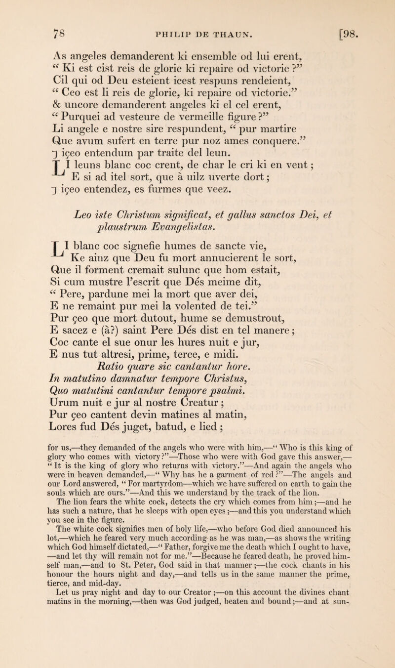 As angeles demanderent ki ensemble od lui erent, “ Ki est cist reis de glorie ki repaire od victorie ?” Cil qui od Deu esteient icest vespuns rendeient, “ Ceo est li reis de glorie, ki repaire od victorie.” & uncore demanderent angeles ki el cel erent, ee Purquei ad vesteure de vermeille figure ?” Li angele e nostre sire respundent, ££ pur martire Que avum sufert en terre pur noz ames conquere.” i9eo entendum par traite del leun. T I leuns blanc coc erent, de char le cri ki en vent; E si ad itel sort, que a uilz uverte dort; iyeo entendez, es furmes que veez. Leo iste Christum significat, et gallus sanctos Dei, et plaustrum Evangelistas. T I blanc coc signefie humes de sancte vie, Ke ainz que Deu fu mort annucierent le sort, Que il forment cremait sulunc que horn estait, Si cum mustre l’escrit que Des meime dit, ££ Pere, pardune mei la mort que aver dei, E ne remaint pur mei la volented de tei.” Pur 5eo que mort dutout, hume se demustrout, E sacez e (a?) saint Pere Des dist en tel manere; Coc cante el sue onur les hures nuit e jur, E nus tut altresi, prime, terce, e midi. Ratio quare sic cantantur hove. In matutino damnatur tempore Christus, Quo matutini cantantur tempore psalmi. Urum nuit e jur al nostre Creatur; Pur 5eo cantent devin matines al matin. Lores fud Des juget, batud, e lied ; for us,—they demanded of the angels who were with him,—“ Who is this king of glory who comes with victory?”—Those who were with God gave this answer,— “ It is the king of glory who returns with victory.”—And again the angels who were in heaven demanded,—“ Why has he a garment of red ?”—The angels and our Lord answered, “ For martyrdom—which we have suffered on earth to gain the souls which are ours.”—And this we understand by the track of the lion. The lion fears the white cock, detects the cry which comes from him;—and he has such a nature, that he sleeps with open eyes;—and this you understand which you see in the figure. The white cock signifies men of holy life,—who before God died announced his lot,—which he feared very much according as he was man,—as shows the writing which God himself dictated,—“ Father, forgive me the death which I ought to have, —and let thy will remain not for me.”—Because he feared death, he proved him¬ self man,—and to St. Peter, God said in that manner ;—the cock chants in his honour the hours night and day,—and tells us in the same manner the prime, tierce, and mid-day. Let us pray night and day to our Creator ;—on this account the divines chant matins in the morning,—then was God judged, beaten and bound;—and at sun-