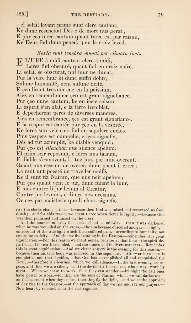 J el solail levant prime sunt clerc cantant, Ke dune resuscitat Des e de mort nus gerat; E pur geo terce cantum quant terce est par raisun, Ke Deus fud dune pened^ j en la croiz leved. Sexta sunt tenebree mundi per climata factce. J7 L’URE a midi cantent clerc a midi, Lores fud obscure^ quant fud en croiz nafre. Li solail se obscurat, nul luur ne dunat, Pur la veire luur ki dune suffri dolur^ Sulunc humanite, nent sulunc deite. E geo lisant truvum enz en la paissiun, Aiez en remembrance geo est grant signefiance. Pur geo nune cantum, ke en icele saisun Li espirit s’en alat, e la terre tremblat, E depecherent peres de diverses maneres. Aiez en remembrance, geo est grant signefiance. E la vespre est cantee pur geo en la vespree, Ke lores sun veir cors fud en sepulcre enclos. Puis vespers est cumpelie, e igeo signefie, Des ad tut acumplit, ke diable venquid; Pur geo est silencium que silence apelum. El prim seir reposum, e lores nus taisum, E diable s^esmovent, ki tuz jurs par nuit overent. Quant nus cessum de overer, dune poent il errer; La nuit unt poeste de traveiler malfe, Ke il sunt fiz Nairun, que nus neir apelum; Pur geo quant vent le jur, dune fuient la luur, E nus cuntre li jur levum al Creatur, Cuntre jur levums, e dimes noz ureisuns. Or oez par maisterie que li chars signefie. rise the clerks chant prime,-—because then God was raised and recovered us from death;—and for this reason we chant tierce when tierce is rightly,—because God was then punished and raised on the cross. And the hour of mid-day the clerks chant at mid-day,—then it wras darkened wrhen he was wounded on the cross,—the sun became obscured and gave no light,— on account of the true light w7hich then suffered pain,—according to humanity, not according to deity.—And this we find reading in the Passion,—remember, it is great signification.—For this reason we chant nones, because at that time—the spirit de¬ parted, and the earth trembled,—and the stones split in divers manners.—Remember this is great signification.—And we chant vespers in the evening for this reason,— because then his true body was inclosed in the sepulchre.—Afterwards vespers is completed, and that signifies,—that God has accomplished all and vanquished the Devil;—therefore is silentium, which we call silence.—In the first evening we re¬ pose, and then we are silent,—and the devils stir themselves, who always work by night.—When we cease to work, then they can wander;—by night the evil ones have powrer to work,—for they are the sons of Nairun, which we call darkness;— on that account when day comes, then they fly the light,—and we at the approach of day rise to the Creator,—at the approach of day we rise and say our prayers.— Now hear, by science, what the cart signifies.
